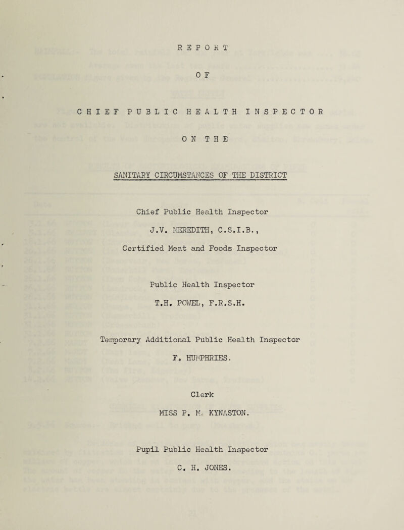 REPORT 0 F CHIEF PUBLIC HEALTH INSPECTOR ON THE SANITARY CIRCUMSTANCES OF THE DISTRICT Chief Public Health Inspector J.V. MEREDITH, C.S.I.B., Certified Meat and Foods Inspector Public Health Inspector T.H. POWEL, F.R.S.H. Temporary Additional Public Health Inspector F. HUMPHRIES. Clerk MISS P. M« KYNASTON. Pupil Public Health Inspector C. H. JONES