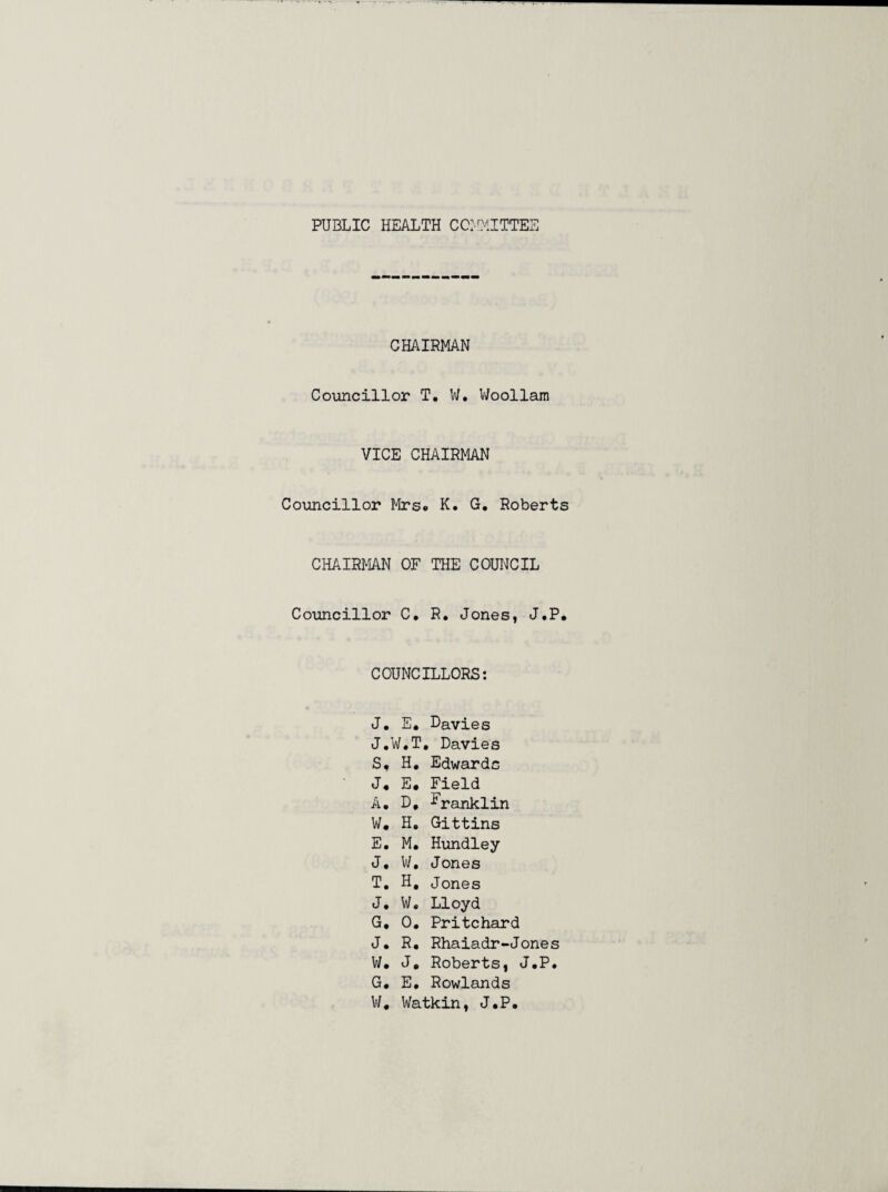PUBLIC HEALTH COMMITTEE CHAIRMAN Councillor T. V/, V/oollam VICE CHAIRMAN Councillor Mrs* K, G, Roberts CHAIRMAN OF THE COUNCIL Councillor C* R. Jones, J.P* COUNCILLORS: J, E, Davies J.W.T, Davies S, H, Edwards J* E. Field A. D, ^ranklin W* H, Gittins E. M. Hundley J, W, Jones T, H, Jones J. W« Lloyd G, 0, Pritchard J* R, Rhaiadr-Jones W, J* Roberts, J.P. G. E, Rowlands W, Watkin, J.P.