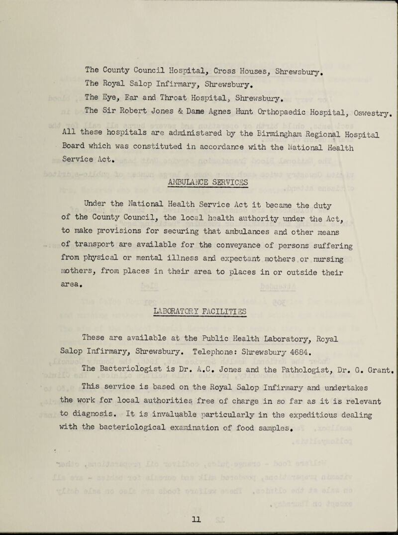 The County Council Hospital, Cross Houses, Shrewsbury, The Royal Salop Infirmary, Shrewsbury, The Eye, Ear and Throat Hospital, Shrewsbury, The Sir Robert Jones & Dame Agnes Hunt Orthopaedic Hospital, Oswestry, All these hospitals are administered by the Birmingham Regional Hospital Board which was constituted in accordance with the National Health Service Act, AMBUUNCE SERVICES Under the National Health Service Act it became the duty of the County Council, the local health authority under the Act, to make provisions for securing that ambulances and other means of transport are available for the conveyance of persons suffering from physical or mental illness and expecta,nt mothers or nursing mothers, from places in their area to places in or outside their area. L\B0RAT0RY FACILITIES These are available at the Public Health Laboratory, Royal Salop Infirmary, Shrewsbury, Telephone? Slrrewsbury 4684. The Bacteriologist is Dr. A.C, Jones and the Pathologist, Dr, G. Grant, This service is based on the Royal Salop Infirmary and undertakes the work for local authorities free of charge in so far as it is relevant to diagnosis. It is invaluable particularly in the expeditious dealing with the bacteriological examination of food samples.
