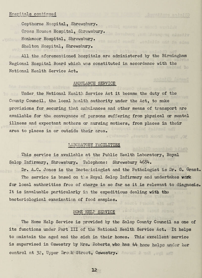 Hospl.tals contd nued Copthorne Hospital, Shrewsbury* Cross Houses Hospital, Shrewsbury. Monkmoor Hospital, Shrev/sbury. Shelton Hospital, Shrewsbury* All the aforementioned hospitals are administered by the Birmingham Regional Hospital Board which was constituted in accordance with the National Health Service Act* AMBULANCE SERVICE Under the National Health Service Act it became the duty of the County Council, the local health authority under the Act, to make provisions for securing that ambulances and other means of transport are available for the conveyance of persons suffering from physical or mental illness and expectant mothers or nursing mothers, from places in their area to places in or outside their area* LABORATORY FACILITIES This service is available at the Public Health Laboratory, Royal Salop Infirmary, Shrewsbury* Telephone: Shrewsbury 4684. Dr. A.C. Jones is the Bacteriologist and the Pathologist is Dr* G, Grant. The service is based on t'.e Royal Salop Infirmary and undertakes wesik for local authorities free of charge in so far as it is relevant to diagnosis* It is invaluable particularly in the expeditious dealing with the bacteriological examination of food samples* HOME HELP SERVICE The Home Help Service is provided by the Salop County Council as one of its functions under Part III of the National Health Service Act* It helps to maintain the aged and the sick in their homes. This excellent service is supervised in Oswestry by Mrs* Roberts who has 44 home helps under her control at 32, Upper Brook Street, Oswestry*