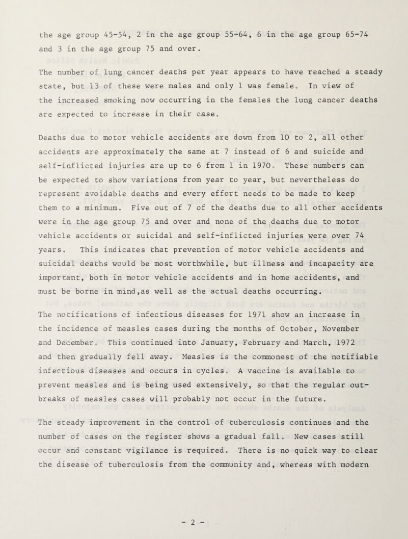 and 3 in the age group 75 and over. The number of lung cancer deaths per year appears to have reached a steady state, but 13 of these were males and only 1 was female„ In view of the increased smoking now occurring in the females the lung cancer deaths are expected to increase in their case. Deaths due to motor vehicle accidents are down from 10 to 2, all other accidents are approximately the same at 7 instead of 6 and suicide and self-inflicted injuries are up to 6 from 1 in 1970 „ These, numbers can be expected to show variations from year to year, but nevertheless do represent avoidable deaths and every effort needs to be made to keep them to a minimum. Five out of 7 of the deaths due to all other accidents were in the age group 75 and over and none of the deaths due to motor vehicle accidents or suicidal and self-inflicted injuries were over 74 years. This indicates that prevention of motor vehicle accidents and suicidal deaths would be most worthwhile, but illness and incapacity are important, both in motor vehicle accidents and in home accidents, and must be borne in mind,as well as the actual deaths occurring. The notifications of infectious diseases for 1971 show an increase in the incidence of measles cases during the months of October, November and December. This continued into January, February and March, 1972 and then gradually fell away. Measles is the commonest of the notifiable infectious diseases and occurs in cycles. A vaccine is available to prevent measles and is being used extensively, so that the regular out¬ breaks of measles cases will probably not occur in the future. The steady improvement in the control of tuberculosis continues and the number of cases on the register shows a gradual fall. New cases still occur and constant vigilance is required. There is no quick way to clear the disease of tuberculosis from the community and, whereas with modern 2
