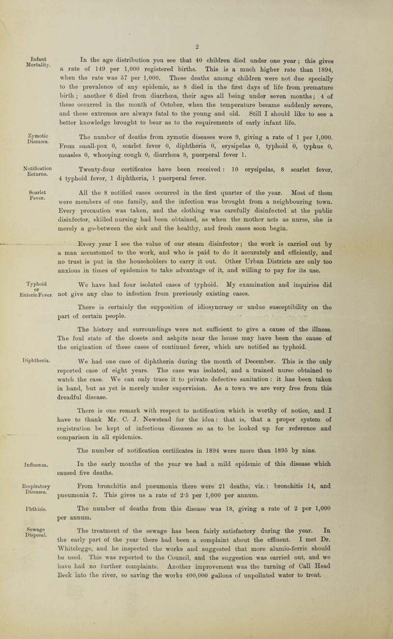 Infant Mortality Zymotic Diseases. Notification Returns. Scarlet Fever. Typhoid or Enteric Fever. Diphtheria. Influenza. Respiratory Diseases. Phthisis. Sewage Disposal. In the age distribution you see that 40 children died under one year ; this gives a rate of 149 per 1,000 registered births. This is a much higher rate than 1894, when the rate was 57 per 1,000. These deaths among children were not due specially to the prevalence of any epidemic, as 8 died in the first days of life from premature birth ; another 6 died from diarrhoea, their ages all being under seven months; 4 of these occurred in the month of October, when the temperature became suddenly severe, and these extremes are always fatal to the young and old. Still I should like to see a better knowledge brought to bear as to the requirements of early infant life. The number of deaths from zymotic diseases were 9, giving a rate of 1 per 1,000. From small-pox 0, scarlet fever 0, diphtheria 0, erysipelas 0, typhoid 0, typhus 0, measles 0, whooping cough 0, diarrhoea 8, puerperal fever 1. Twenty-four certificates have been received : 10 erysipelas, 8 scarlet fever, 4 typhoid fever, 1 diphtheria, 1 puerperal fever. All the 8 notified cases occurred in the first quarter of the year. Most of them were members of one family, and the infection was brought from a neighbouring town. Every precaution was taken, and the clothing was carefully disinfected at the public disinfector, skilled nursing had been obtained, as when the mother acts as nurse, she is merely a go-between the sick and the healthy, and fresh cases soon begin. Every year I see the value of our steam disinfector; the work is carried out by a man accustomed to the work, and who is paid to do it accurately and efficiently, and no trust is put in the householders to carry it out. Other Urban Districts are only too anxious in times of epidemics to take advantage of it, and willing to pay for its use. We have had four isolated cases of typhoid. My examination and inquiries did not give any clue to infection from previously existing cases. There is certainly the supposition of idiosyncrasy or undue susceptibility on the part of certain people. The history and surroundings were not sufficient to give a cause of the illness. The foul state of the closets and ashpits near the house may have been the cause of the origination of these cases of continued fever, which are notified as typhoid. We had one case of diphtheria during the month of December. This is the only reported case of eight years. The case was isolated, and a trained nurse obtained to watch the case. We can only trace it to private defective sanitation : it has been taken in hand, but as yet is merely under supervision. As a town we are very free from this dreadful disease. There is one remark with respect to notification which is worthy of notice, and I have to thank Mr. C. J. Newstead for the idea: that is, that a proper system of registration be kept of infectious diseases so as to be looked up for reference and comparison in all epidemics. The number of notification certificates in 1894 were more than 1895 by nine. In the early months of the year we had a mild epidemic of this disease which caused five deaths. From bronchitis and pneumonia there were 21 deaths, viz. : bronchitis 14, and pneumonia 7. This gives us a rate of 2'5 per 1,000 per annum. The number of deaths from this disease was 18, giving a rate of 2 per 1,000 per annum. The treatment of the sewage has been fairly satisfactory during the year. In the early part of the year there had been a complaint about the effluent. I met Dr. Whitelegge, and he inspected the works and suggested that more alumio-ferric should be used. This was reported to the Council, and the suggestion was carried out, and we have had no further complaints. Another improvement was the turning of Call Head Beck into the river, so saving the works 400,000 gallons of unpolluted water to treat.