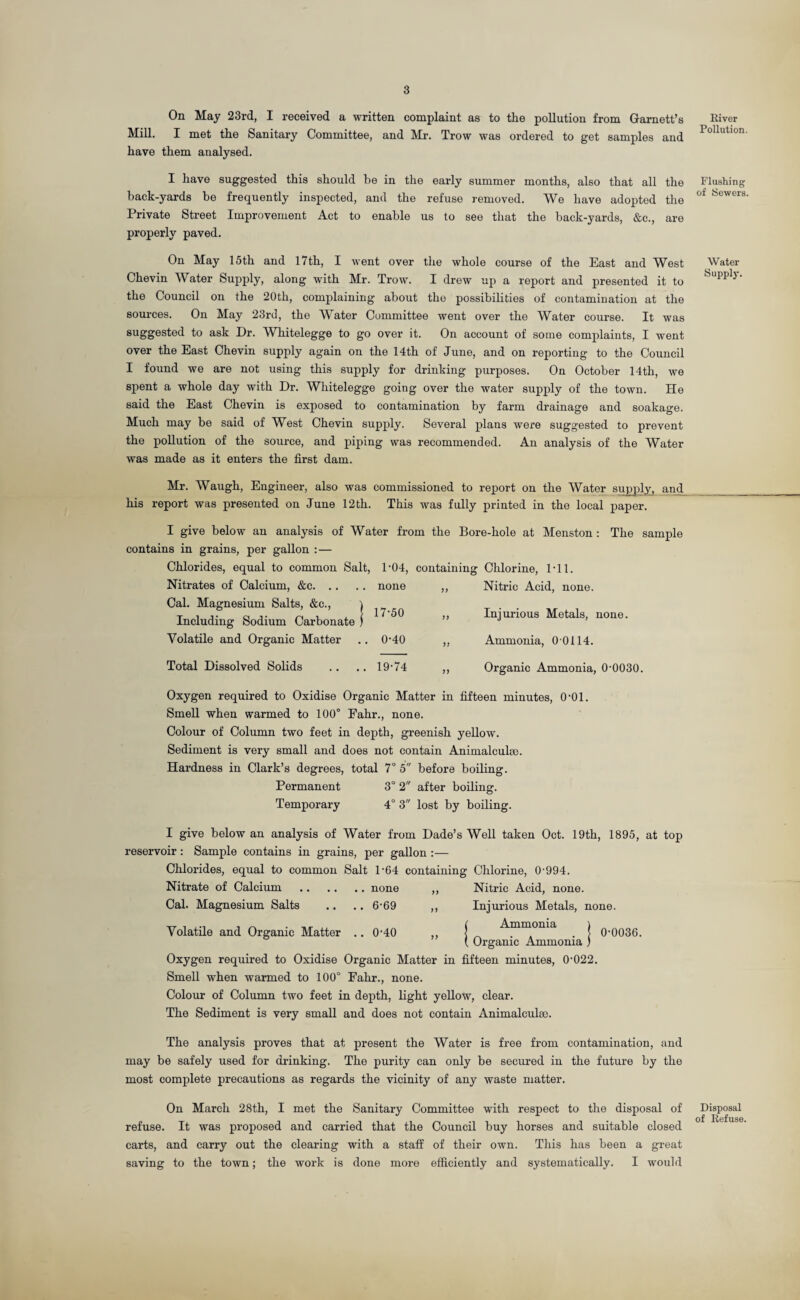 On May 23rd, I received a written complaint as to the pollution from Garnett’s Mill. I met the Sanitary Committee, and Mr. Trow was ordered to get samples and have them analysed. I have suggested this should be in the early summer months, also that all the back-yards be frequently inspected, and the refuse removed. We have adopted the Private Street Improvement Act to enable us to see that the back-yards, &c., are properly paved. On May 15th and 17th, I went over the whole course of the East and West Chevin Water Supply, along with Mr. Trow. I drew up a report and presented it to the Council on the 20th, complaining about the possibilities of contamination at the sources. On May 23rd, the Water Committee went over the Water course. It was suggested to ask Dr. Whitelegge to go over it. On account of some complaints, I went over the East Chevin supply again on the 14th of June, and on reporting to the Council I found we are not using this supply for drinking purposes. On October 14th, we spent a whole day with Dr. Whitelegge going over the water supply of the town. He said the East Chevin is exposed to contamination by farm drainage and soakage. Much may be said of West Chevin supply. Several plans were suggested to prevent the pollution of the source, and piping was recommended. An analysis of the Water was made as it enters the first dam. Mr. Waugh, Engineer, also was commissioned to report on the Water supply, and his report was presented on June 12th. This was fully printed in the local paper. I give below an analysis of Water from the Bore-hole at Menston : The sample contains in grains, per gallon : — Chlorides, equal to common Salt, 1-04, containing Chlorine, 1*11. Nitrates of Calcium, &c.none ,, Nitric Acid, none. Cal. Magnesium Salts, &c., ) . T , ,. 0 j. n , , [ 17-50 ,, Injurious Metals, none. Including Sodium Carbonate ) J ’ Volatile and Organic Matter .. 0-40 ,, Ammonia, 0 0114. Total Dissolved Solids .. 19-74 ,, Organic Ammonia, 0-0030. Oxygen required to Oxidise Organic Matter in fifteen minutes, O'Ol. Smell when warmed to 100° Fahr., none. Colour of Column two feet in depth, greenish yellow. Sediment is very small and does not contain Animalculse. Hardness in Clark’s degrees, total 7° 5 before boiling. Permanent 3° 2 after boiling. Temporary 4° 3 lost by boiling. I give below an analysis of Water from Dade’s Well taken Oct. 19th, 1895, at top reservoir: Sample contains in grains, per gallon :— Chlorides, equal to common Salt 1-64 containing Chlorine, 0-994. Nitrate of Calcium .none ,, Nitric Acid, none. Cal. Magnesium Salts .. .. 6-69 ,, Injurious Metals, none. Volatile and Organic Matter .. 0-40 ,, [ _ Ammonia . ) 0-0036. { Organic Ammonia ) Oxygen required to Oxidise Organic Matter in fifteen minutes, 0-022. Smell when warmed to 100° Fahr., none. Colour of Column two feet in depth, light yellow, clear. The Sediment is very small and does not contain Animalculse. The analysis proves that at present the Water is free from contamination, and may be safely used for drinking. The purity can only be secured in the future by the most complete precautions as regards the vicinity of any waste matter. On March 28th, I met the Sanitary Committee with respect to the disposal of refuse. It was proposed and carried that the Council buy horses and suitable closed carts, and carry out the clearing with a staff of their own. This has been a great saving to the town; the work is done moro efficiently and systematically. I would River Pollution Flushing of Sewers. Water Supply. Disposal of Refuse.