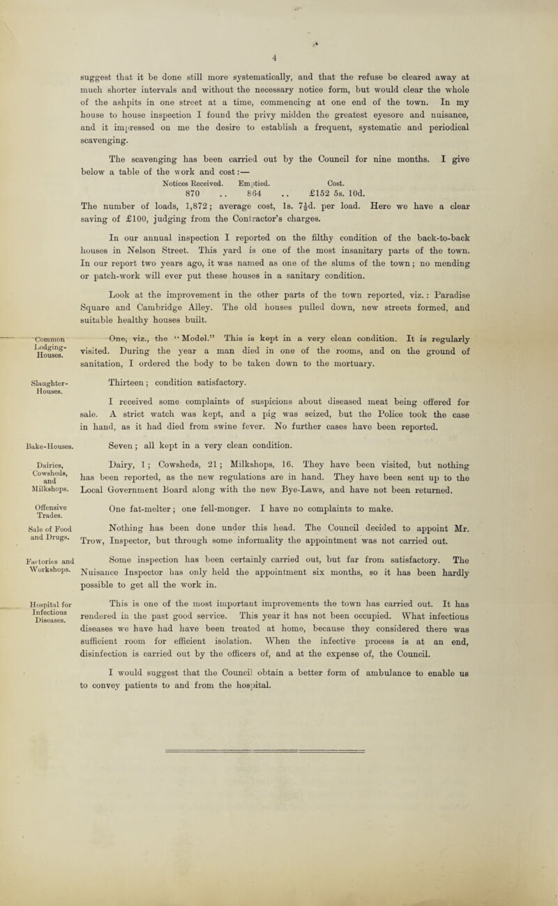 Common Lodging- Houses. Slaughter Houses. Bake-Houses. Dairies, Cowsheds, and Milkshops. Offensive Trades. Sale of Food and Drugs. Factories and Workshops. Hospital for Infectious Diseases. suggest that it he done still more systematically, and that the refuse he cleared away at much shorter intervals and without the necessary notice form, but would clear the whole of the ashpits in one street at a time, commencing at one end of the town. In my house to house inspection I found the privy midden the greatest eyesore and nuisance, and it impressed on me the desire to establish a frequent, systematic and periodical scavenging. The scavenging has been carried out by the Council for nine months. I give below a table of the work and cost:— Notices Received. Emptied. Cost. 870 .. 864 .. £152 5s. lOd. The number of loads, 1,872; average cost, Is. 7£d. per load. Here we have a clear saving of £100, judging from the Contractor’s charges. In our annual inspection I reported on the filthy condition of the back-to-back houses in Nelson Street. This yard is one of the most insanitary parts of the town. In our report two years ago, it was named as one of the slums of the town; no mending or patch-work will ever put these houses in a sanitary condition. Look at the improvement in the other parts of the town reported, viz. : Paradise Square and Cambridge Alley. The old houses pulled down, new streets formed, and suitable healthy houses built. One, viz., the “Model.” This is kept in a very clean condition. It is regularly visited. During the year a man died in one of the rooms, and on the ground of sanitation, I ordered the body to be taken down to the mortuary. Thirteen; condition satisfactory. I received some complaints of suspicions about diseased meat being offered for sale. A strict watch was kept, and a pig was seized, but tho Police took the case in hand, as it had died from swine fever. No further cases have been reported. Seven ; all kept in a very clean condition. Dairy, 1 ; Cowsheds, 21 ; Milkshops, 16. They have been visited, but nothing has been reported, as the new regulations are in hand. They have been sent up to the Local Government Board along with the new Bye-Laws, and have not been returned. One fat-melter; one fell-monger. I have no complaints to make. Nothing has been done under this head. The Council decided to appoint Mr. Trow, Inspector, but through some informality the appointment was not carried out. Some inspection has been certainly carried out, but far from satisfactory. The Nuisance Inspector has only held the appointment six months, so it has been hardly possible to get all the work in. This is one of the most important improvements the town has carried out. It has rendered in the past good service. This year it has not been occupied. What infectious diseases we have had have been treated at home, because they considered there was sufficient room for efficient isolation. When the infective process is at an end, disinfection is carried out by the officers of, and at the expense of, the Council. I would suggest that the Council obtain a better form of ambulance to enable us to convey patients to and from the hospital.