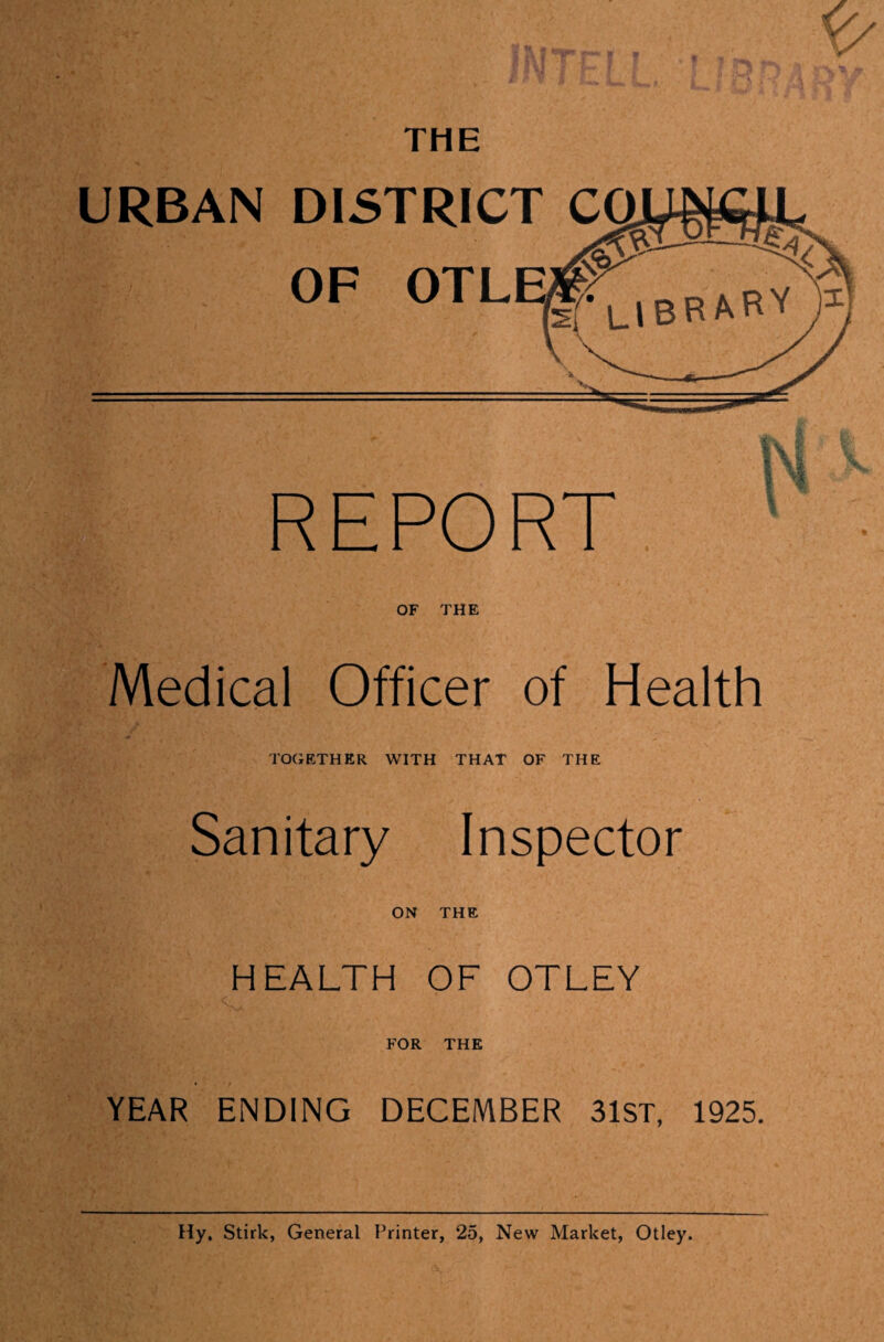 URBAN DISTRICT OF OTLE REPORT. OF THE Medical Officer of Health TOGETHER WITH THAT OF THE Sanitary Inspector ON THE HEALTH OF OTLEY FOR THE Hy. Stirk, General Printer, 25, New Market, Otley. ■Kit I'