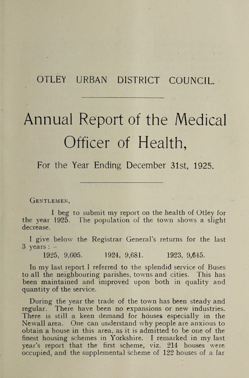 OTLEY URBAN DISTRICT COUNCIL Annual Report of the Medical Officer of Health, For the Year Ending December 31st, 1925. Gentlemen, I beg to submit my report on the health of Otley for the year 1925. I'he population of the town shows a slight decrease. I give below the Registrar General’s returns for the last 3 years : - 1925, 9,605. 1924, 9,681. 1923, 9,645. In my last report I referred to the splendid service of Buses to all the neighbouring parishes, towns and cities. This has been maintained and improved upon both in quality and quantity of the service. During the year the trade of the town has been steady and regular. There have been no expansions or new industries. There is still a keen demand for houses especially in the Newall area. One can understand why people are anxious to obtain a house in this area, as it is admitted to be one of the finest housing schemes in Yorkshire. I remarked in my last year’s report that the first scheme, viz. 214 houses were occupied, and the supplemental scheme of 122 houses of a far