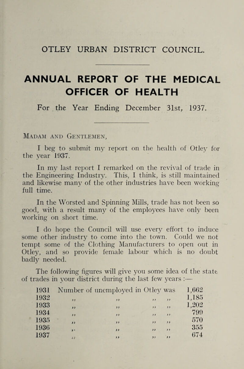 OTLEY URBAN DISTRICT COUNCIL* ANNUAL REPORT OF THE MEDICAL OFFICER OF HEALTH For the Year Ending December 31st, 1937* Madam and Gentlemen, I beg to submit my report on the health of Otley for the year 1937. In my last report I remarked on the revival of trade in the Engineering Industry. This, I think, is still maintained and likewise many of the other industries have been working full time. In the Worsted and Spinning Mills, trade has not been so good, with a result many of the employees have only been working on short time. I do hope the Council will use every effort to induce some other industry to come into the town. Could we not tempt some of the Clothing Manufacturers to open out in Otley, and so provide female labour which is no doubt badly needed. The following figures will give you some idea of the state of trades in your district during the last few years :— 1931 1932 1933 1934 1935 1936 1937 Number of unemployed in Otley was y y y) yyyy yy yy yy yy yy yy yy yy yy y y y y y y j * yy yy y > y y 1,662 1,185 1,202 799 570 355 674 yy