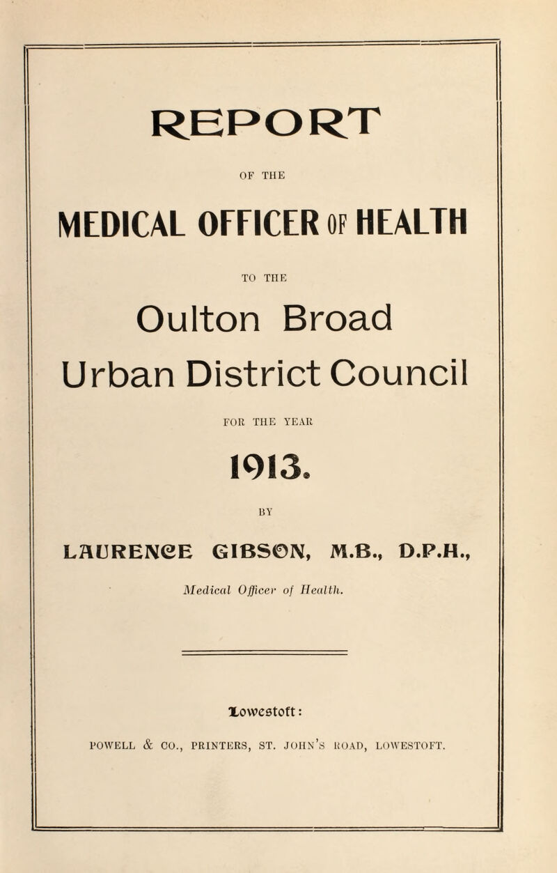 OF THE MEDICAL OFFICER OF HEALTH TO THE Oulton Broad Urban District Council FOR THE YEAR 1913. BY LAURENCE GIBSON, M.B., D.P.H., Medical Officer of Health. Xowestoft: POWELL & CO., PRINTERS, ST. JOHN’S ROAD, LOWESTOFT.