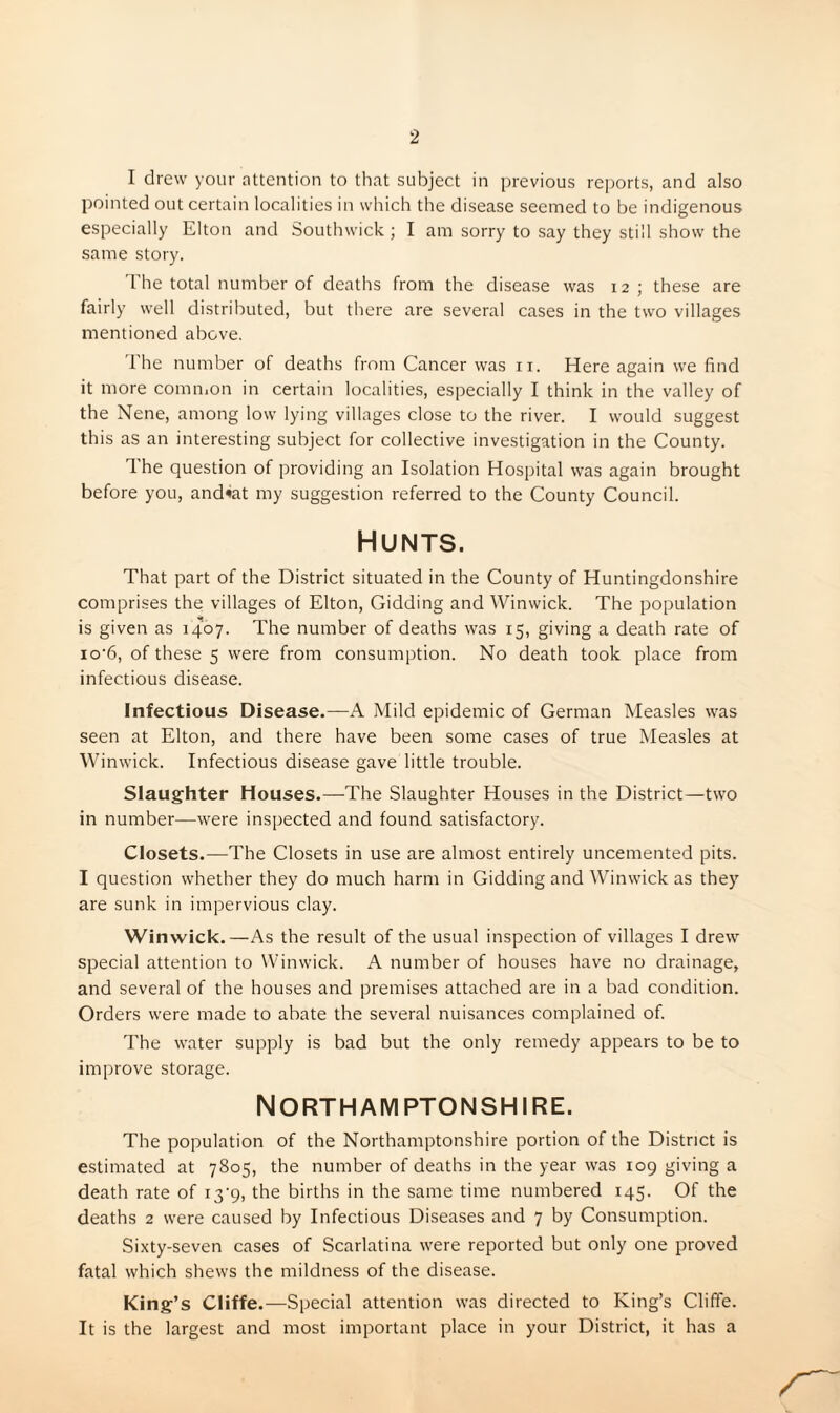 I drew your attention to that subject in previous re])orts, and also pointed out certain localities in which the disease seemed to be indigenous especially Elton and Southwick ; I am sorry to say they still show the same story. 'rhe total number of deaths from the disease was 12; these are fairly well distributed, but there are several cases in the two villages mentioned above. 1 he number of deaths from Cancer was ii. Here again we find it more comiiion in certain localities, especially I think in the valley of the Nene, among low lying villages close to the river. I would suggest this as an interesting subject for collective investigation in the County. The question of providing an Isolation Hospital was again brought before you, and^at my suggestion referred to the County Council. Hunts. That part of the District situated in the County of Huntingdonshire comprises the villages of Elton, Gidding and Winwick. The population is given as 1407. The number of deaths was 15, giving a death rate of io‘6, of these 5 were from consumption. No death took place from infectious disease. Infectious Disease.—A Mild epidemic of German Measles was seen at Elton, and there have been some cases of true Measles at Winwick. Infectious disease gave little trouble. Slaughter Houses.—The Slaughter Houses in the District—two in number—were inspected and found satisfactory. Closets.—The Closets in use are almost entirely uncemented pits. I question whether they do much harm in Gidding and Winwick as they are sunk in impervious clay. Winwick.—As the result of the usual inspection of villages I drew special attention to Winwick. A number of houses have no drainage, and several of the houses and premises attached are in a bad condition. Orders were made to abate the several nuisances complained of. The water supply is bad but the only remedy appears to be to improve storage. Northamptonshire. The population of the Northamptonshire portion of the District is estimated at 7805, the number of deaths in the year was 109 giving a death rate of i3‘9, the births in the same time numbered 145. Of the deaths 2 were caused by Infectious Diseases and 7 by Consumption. Sixty-seven cases of Scarlatina were reported but only one proved fatal which shews the mildness of the disease. King’s Cliffe.—Special attention was directed to King’s Cliffe. It is the largest and most important place in your District, it has a