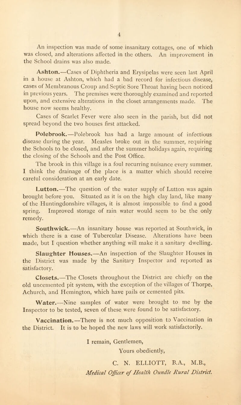 An inspection was made of some insanitary cottages, one of which was closed, and alterations affected in the others. An improvement in the School drains was also made. Ashton.—Cases of I)i[)htheria and Erysipelas were seen last April in a house at Ashton, which had a bad record for infectious disease, cases of Membranous Croup and Septic Sore Throat having been noticed in previous years. The premises were thoroughly examined and reported upon, and extensive alterations in the closet arrangements made. The house now seems healthy. Cases of Scarlet Fever were also seen in the parish, but did not spread beyond the two houses first attacked. Polebrook.—Polebrook has had a large amount of infectious disease during the year. Measles broke out in the summer, requiring the Schools to be closed, and after the summer holidays again, requiring the closing of the Schools and the Post Office. The brook in this village is a foul recurring nuisance every summer. I think the drainage of the place is a matter which should receive careful consideration at an early date. Lutton.—The question of the water supply of Lutton was again brought before you. Situated as it is on the high clay land, like many of the Huntingdonshire villages, it is almost impossible to find a good spring. Improved storage of rain water would seem to be the only remedy. Southwick.-—-An insanitary house was reported at Southwick, in which there is a case of Tubercular Disease. Alterations have been made, but I question whether anything will make it a sanitary dwelling. Slaughter Houses.—An inspection of the Slaughter Houses in the District was made by the Sanitary Inspector and reported as satisfactory. Closets.—The Closets throughout the District are chiefly on the old uncemented pit system, with the exception of the villages of Thorpe, Achurch, and Hemington, which have pails or cemented pits. Water.—Nine samples of water were brought to me by the Inspector to be tested, seven of these were found to be satisfactory. Vaccination.—There is not much opposition to Vaccination in the District. It is to be hoped the new laws will work satisfactorily. I remain. Gentlemen, Yours obediently, C. N. ELLIOTT, B.A., M.B., Medical Officer of Health Oundle Rural District.