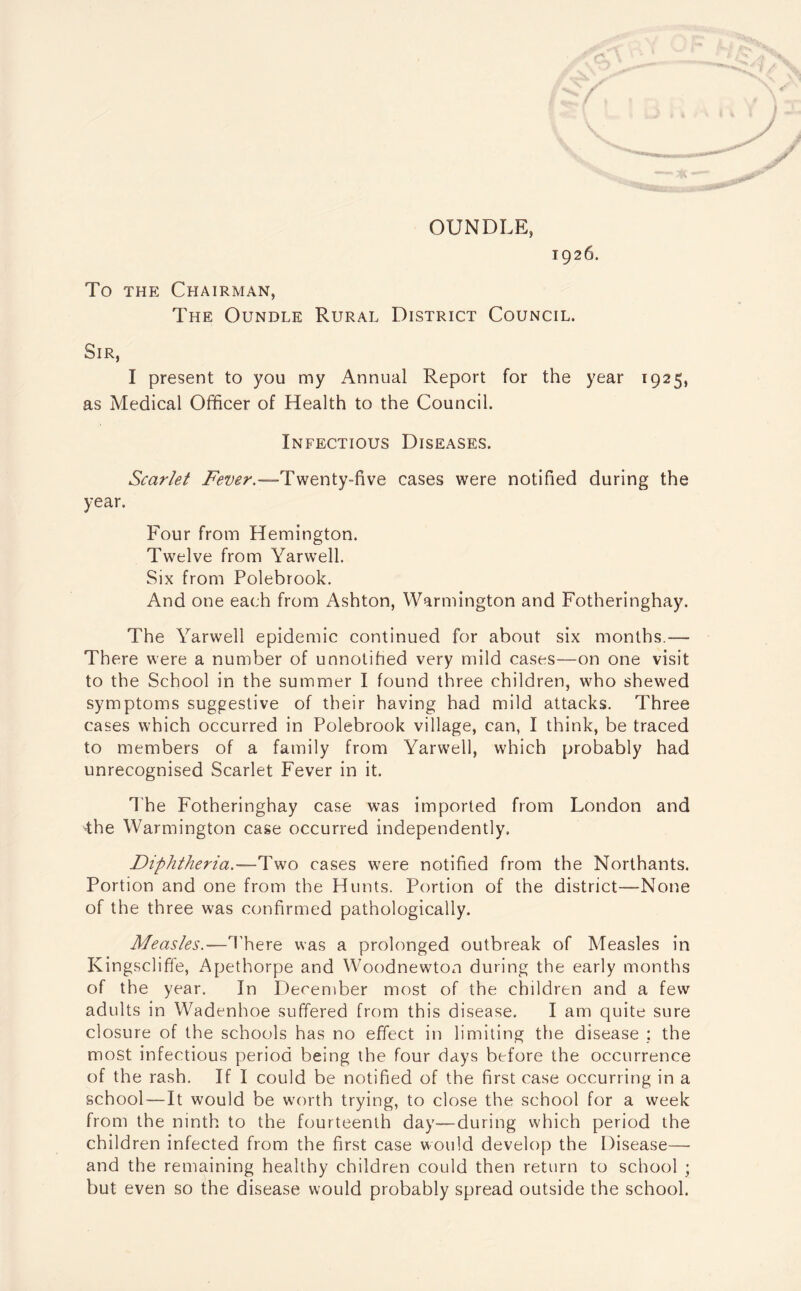 OTJNDLE, 1926. To the Chairman, The Oundle Rural District Council. Sir, I present to you my Annual Report for the year 1925, as Medical Officer of Health to the Council. Infectious Diseases. Scarlet Twenty-five cases were notified during the year. Four from Hemington. Twelve from Yarwell. Six from Polebrook. And one each from Ashton, Warmington and Fotheringhay. The Yarwell epidemic continued for about six months.— There were a number of unnotified very mild cases—on one visit to the School in the summer I found three children, who shewed symptoms suggestive of their having had mild attacks. Three cases which occurred in Polebrook village, can, I think, be traced to members of a family from Yarwell, which probably had unrecognised Scarlet Fever in it. The Fotheringhay case was imported from London and the Warmington case occurred independently. Diphtheria.—Two cases were notified from the Northants. Portion and one from the Hunts. Portion of the district—None of the three was confirmed pathologically. Measles.—There was a prolonged outbreak of Measles in Kingscliffe, Apethorpe and Woodnewton during the early months of the year. In F)ecember most of the children and a few adults in Wadenhoe suffered from this disease. I am quite sure closure of the schools has no effect in limiting the disease : the most infectious period being the four days before the occurrence of the rash. If I could be notified of the first case occurring in a school—It would be worth trying, to close the school for a week from the ninth to the fourteenth day—during which period the children infected from the first case would develop the Disease— and the remaining healthy children could then return to school ; but even so the disease would probably spread outside the school.