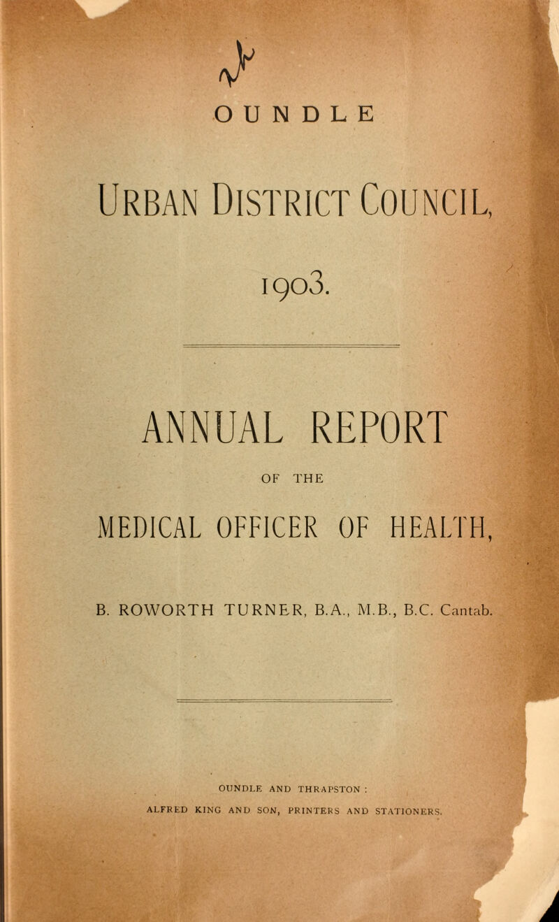 A OUNDLE Urban District Council, 1903. ANNUAL REPORT OF THE MEDICAL OFFICER OF HEALTH, B. ROWORTH TURNER, B.A., M.B., B.C. Cantab. OUNDLE AND THRAPSTON : ALFRED KING AND SON, PRINTERS AND STATIONERS.