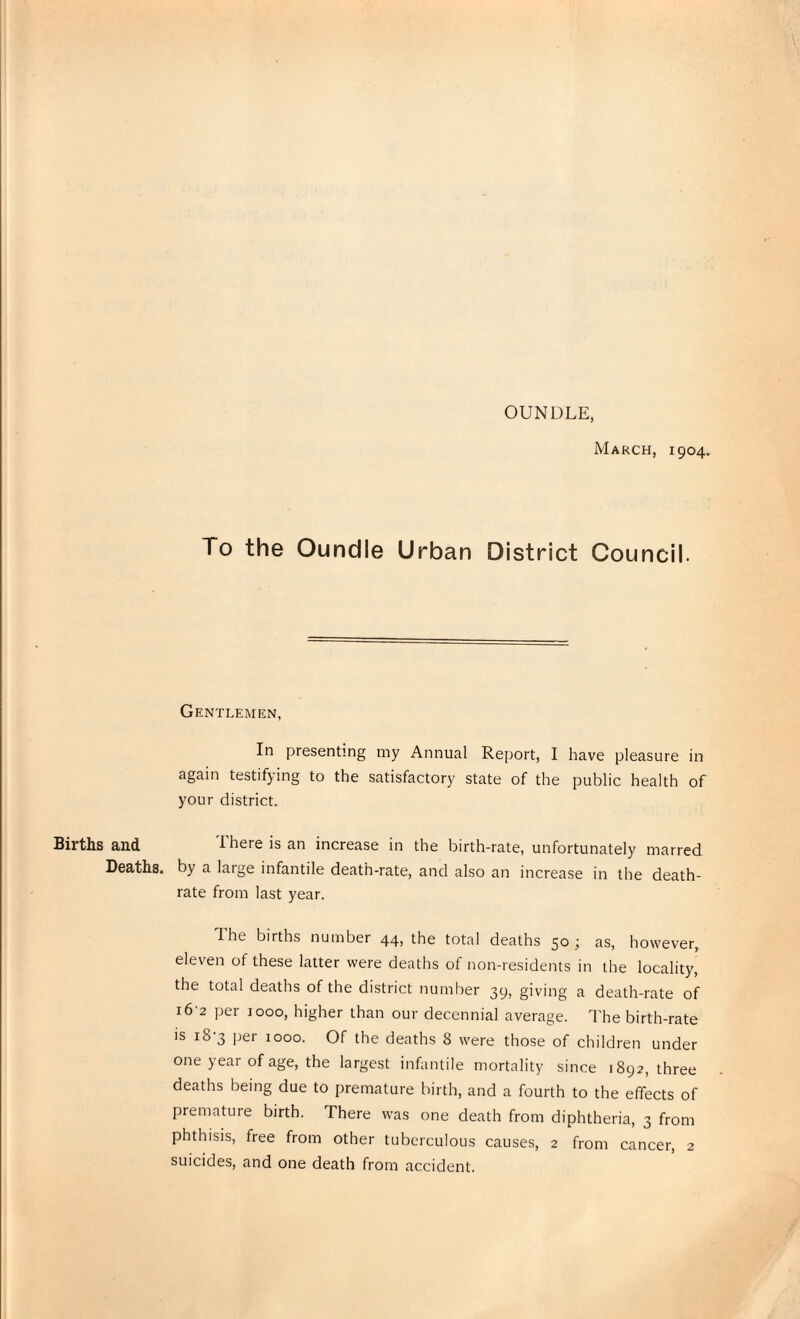 OUNDLE, Births and Deaths. March, 1904. To the Oundle Urban District Council. Gentlemen, In presenting my Annual Report, I have pleasure in again testifying to the satisfactory state of the public health of your district. There is an increase in the birth-rate, unfortunately marred by a large infantile death-rate, and also an increase in the death- rate from last year. The births number 44, the total deaths 50; as, however, eleven of these latter were deaths of non-residents in the locality, the total deaths of the district number 39, giving a death-rate of 16'2 per 1000, higher than our decennial average. The birth-rate is i8'3 per 1000. Of the deaths 8 were those of children under one year of age, the largest infantile mortality since 1892, three deaths being due to premature birth, and a fourth to the effects of premature birth. There was one death from diphtheria, 3 from phthisis, free from other tuberculous causes, 2 from cancer, 2 suicides, and one death from accident.