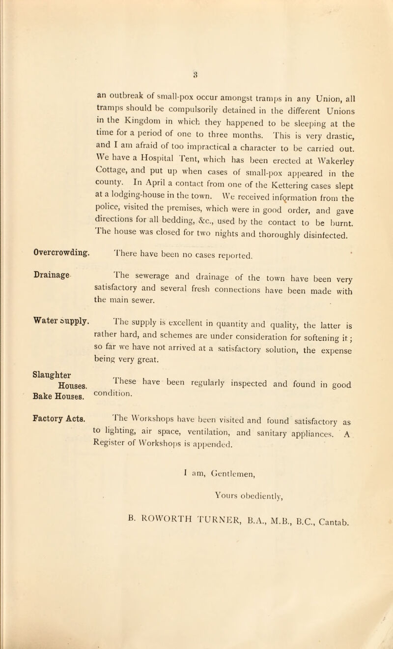 Overcrowding. Drainage Water supply. Slaughter Houses. Bake Houses. Factory Acts. an outbieak of small-pox occur amongst tramps in any Union, all tramps should be compulsorily detained in the different Unions in the Kingdom in which they happened to be sleeping at the time for a period of one to three months. This is very drastic, and I am afraid of too impractical a character to be carried out. We have a Hospital lent, which has been erected at Wakerley Cottage, and put up when cases of small-pox appeared in the county. In April a contact from one of the Kettering cases slept at a lodging-house in the town. We received information from the police, visited the premises, which were in good order, and gave directions for all bedding, &c., used by the contact to be burnt. 1 he house was closed for two nights and thoroughly disinfected. I here have been no cases reported. l'he sewerage and drainage of the town have been very satisfactory and several fresh connections have been made with the main sewer. I he supply is excellent in quantity and quality, the latter is rather hard, and schemes are under consideration for softening it; so far we have not arrived at a satisfactory solution, the expense being very great. These have been regularly inspected and found in good condition. The Workshops have been visited and found satisfactory as to lighting, air space, ventilation, and sanitary appliances. A Register of Workshops is appended. 1 am, Gentlemen, Yours obediently, B. ROWORTH TURNER, B.A., M.B., B.C., Cantab.