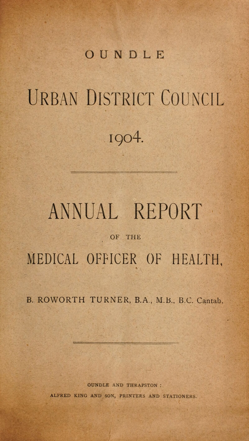 Urban District Council i 9<d4. ANNUAL REPORT OF THE MEDICAL OFFICER OF HEALTH, B. ROWORTH TURNER, B.A„ M.B., B.C. Cantab. OUNDLE AND XHRAPSTON : ALFRED KING AND SON, PRINTERS AND STATIONERS.