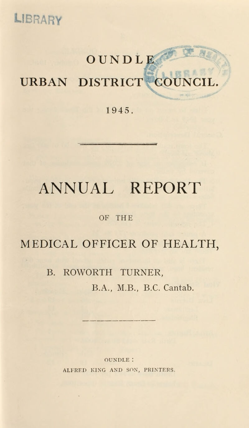 library URBAN OUNDLE DISTRICT COUNCIL. 1945. ANNUAL REPORT OF THE MEDICAL OFFICER OF HEALTH, B. ROWORTH TURNER, B.A., M.B., B.C. Cantab. OUNDLEI ALFRED KING AND SON, PRINTERS.