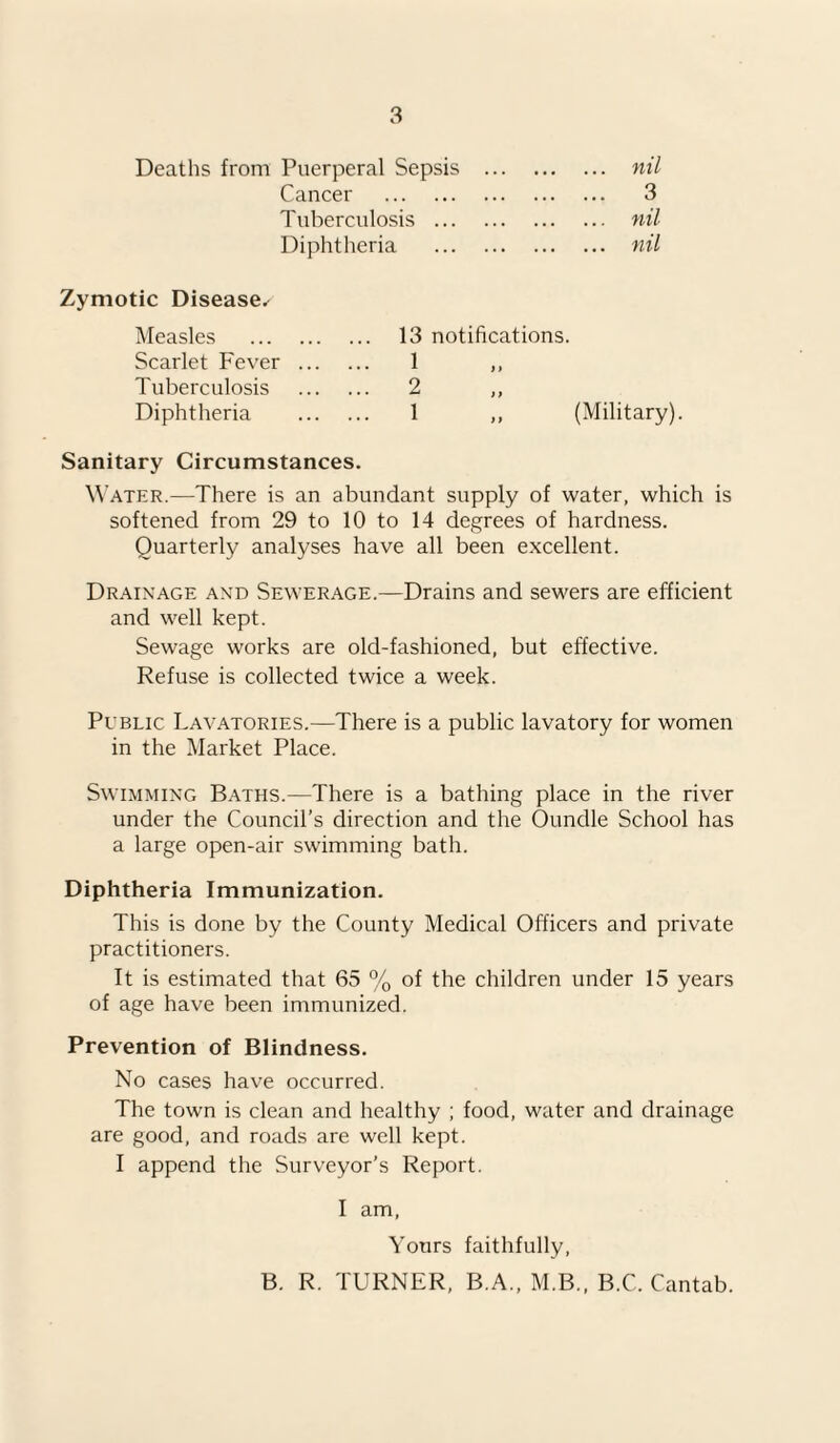 Deaths from Puerperal Sepsis Cancer . Tuberculosis ... Diphtheria nil 3 nil nil Zymotic Disease^ Measles . 13 notifications. Scarlet Fever . 1 ) i Tuberculosis . 2 ) > Diphtheria . 1 ,, (Military) Sanitary Circumstances. Water.—There is an abundant supply of water, which is softened from 29 to 10 to 14 degrees of hardness. Quarterly analyses have all been excellent. Drainage and Sewerage.—Drains and sewers are efficient and well kept. Sewage works are old-fashioned, but effective. Refuse is collected twice a week. Peblic Lavatories.—There is a public lavatory for women in the Market Place. Swimming Baths.—There is a bathing place in the river under the Council’s direction and the Oundle School has a large open-air swimming bath. Diphtheria Immunization. This is done by the County Medical Officers and private practitioners. It is estimated that 65 % of the children under 15 years of age have been immunized. Prevention of Blindness. No cases have occurred. The town is clean and healthy ; food, water and drainage are good, and roads are well kept. I append the Surveyor’s Report. I am, Yours faithfully, B. R. TURNER, B.A., M.B., B.C. Cantab.