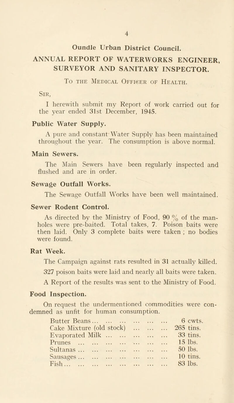 Oundle Urban District Council. ANNUAL REPORT OF WATERWORKS ENGINEER, SURVEYOR AND SANITARY INSPECTOR. To the Medical Officer of Health. Sir, I herewith submit my Report of work carried out for the year ended 31st December, 1945. Public Water Supply. A pure and constant' Water Supply has been maintained throughout the year. The consumption is above normal. Main Sewers. The Main Sewers have been regularly inspected and flushed and are in order. Sewage Outfall Works. The Sewage Outfall Works have been well maintained. Sewer Rodent Control. As directed by the Ministry of Food, 90 % of the man¬ holes were pre-baited. Total takes, 7. Poison baits were then laid. Only 3 complete baits were taken ; no bodies were found. Rat Week. The Campaign against rats resulted in 31 actually killed. 327 poison baits were laid and nearly all baits were taken. A Report of the results was sent to the Ministry of Food. Food Inspection. On request the undermentioned commodities were con¬ demned as unfit for human consumption. Butter Beans. 6 cwts. Cake Mixture (old stock) . 265 tins. Evaporated Milk. 33 tins. Prunes . 15 lbs. Sultanas. 50 lbs. Sausages . 10 tins. Fish. ... 83 lbs.