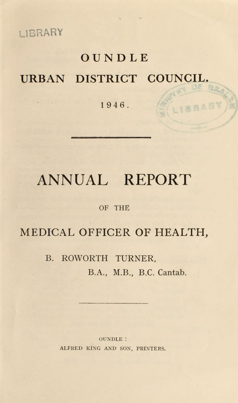 library OUNDLE URBAN DISTRICT COUNCIL. 1946. ANNUAL REPORT OF THE MEDICAL OFFICER OF HEALTH, B. ROWORTH TURNER, B.A., M.B,, B.C. Cantab, OUNDLE : ALFRED KING AND SON, PRINTERS.