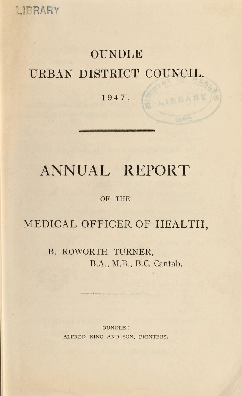URARY OUNDLE URBAN DISTRICT COUNCIL. 1 947. ANNUAL REPORT OF THE MEDICAL OFFICER OF HEALTH B. ROWORTH TURNER, B.A., M.B., B.C. Cantab. OUNDLE: ALFRED KING AND SON, PRINTERS.