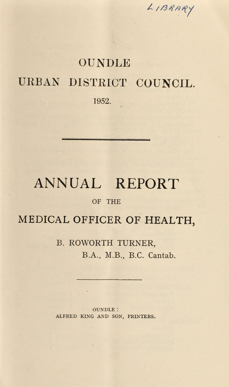 / OUNDLE URBAN DISTRICT COUNCIL. 1952. ANNUAL REPORT OF THE MEDICAL OFFICER OF HEALTH, B. ROWORTH TURNER, B.A., M.B., B.C. Cantab. OUNDLE: ALFRED KING AND SON, PRINTERS.