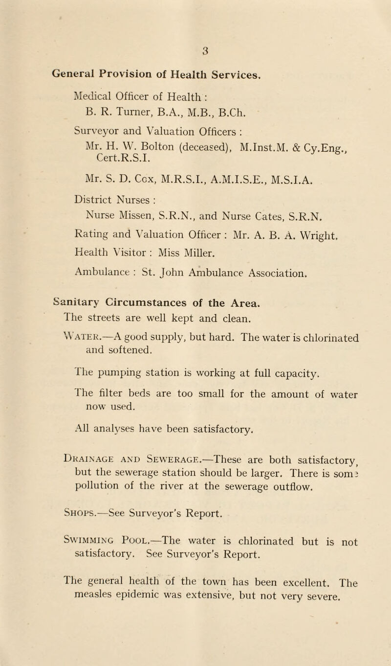 General Provision of Health Services. Medical Officer of Health : B. R. Turner, B.A., M.B., B.Ch. Sur\-eyor and Valuation Officers : Mr. H. W. Bolton (deceased), M.Inst.M. & Cv.Ene., Cert.R.S.I. Mr. S. D. Cox, M.R.S.L, A.M.I.S.E., M.S.I.A. District Nurses : Nurse Missen, S.R.N., and Nurse Cates, S.R.N. Rating and Valuation Officer ; Mr. A. B. A. Wright. Health Visitor : Miss Miller. Ambulance : St. John Ambulance Association. Sanitary Circumstances of the Area. The streets are well kept and clean. Water.—A good supply, but hard. The water is chlorinated and softened. The pumping station is working at full capacity. The filter beds are too small for the amount of water now used. All analyses have been satisfactory. Drainage and Sewerage.—These are both satisfactory^ but the sewerage station should be larger. There is som3 pollution of the river at the sewerage outflow. Shops.—See Surveyor’s Report. Swimming Pool.—The water is chlorinated but is not satisfactory. See Surveyor’s Report. The general health of the town has been excellent. The measles epidemic was extensive, but not very severe.