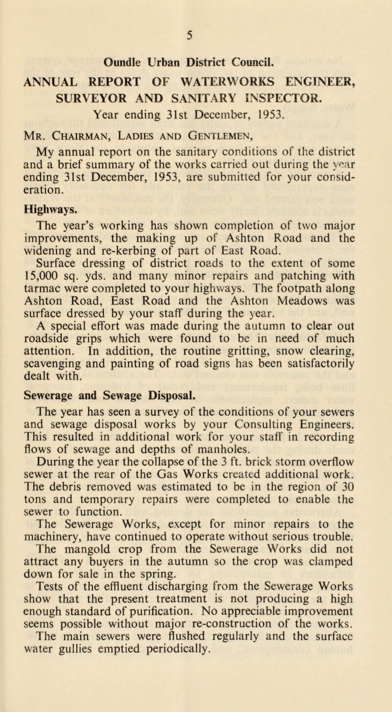 Oundle Urban District Council. ANNUAL REPORT OF WATERWORKS ENGINEER, SURVEYOR AND SANITARY INSPECTOR. Year ending 31st December, 1953. Mr. Chairman, Ladies and Gentlemen, My annual report on the sanitary conditions of the district and a brief summary of the works carried out during the year ending 31st December, 1953, are submitted for your consid¬ eration. Highways. The year’s working has shown completion of two major improvements, the making up of Ashton Road and the widening and re-kerbing of part of East Road. Surface dressing of district roads to the extent of some 15,000 sq. yds. and many minor repairs and patching with tarmac were completed to your highways. The footpath along Ashton Road, East Road and the Ashton Meadows was surface dressed by your staff during the year. A special effort was made during the autumn to clear out roadside grips which were found to be in need of much attention. In addition, the routine gritting, snow clearing, scavenging and painting of road signs has been satisfactorily dealt with. Sewerage and Sewage Disposal. The year has seen a survey of the conditions of your sewers and sewage disposal works by your Consulting Engineers. This resulted in additional work for your staff in recording flows of sewage and depths of manholes. During the year the collapse of the 3 ft. brick storm overflow sewer at the rear of the Gas Works created additional work. The debris removed was estimated to be in the region of 30 tons and temporary repairs were completed to enable the sewer to function. The Sewerage Works, except for minor repairs to the machinery, have continued to operate without serious trouble. The mangold crop from the Sewerage Works did not attract any buyers in the autumn so the crop was clamped down for sale in the spring. Tests of the effluent discharging from the Sewerage Works show that the present treatment is not producing a high enough standard of purification. No appreciable improvement seems possible without major re-construction of the works. The main sewers were flushed regularly and the surface water gullies emptied periodically.