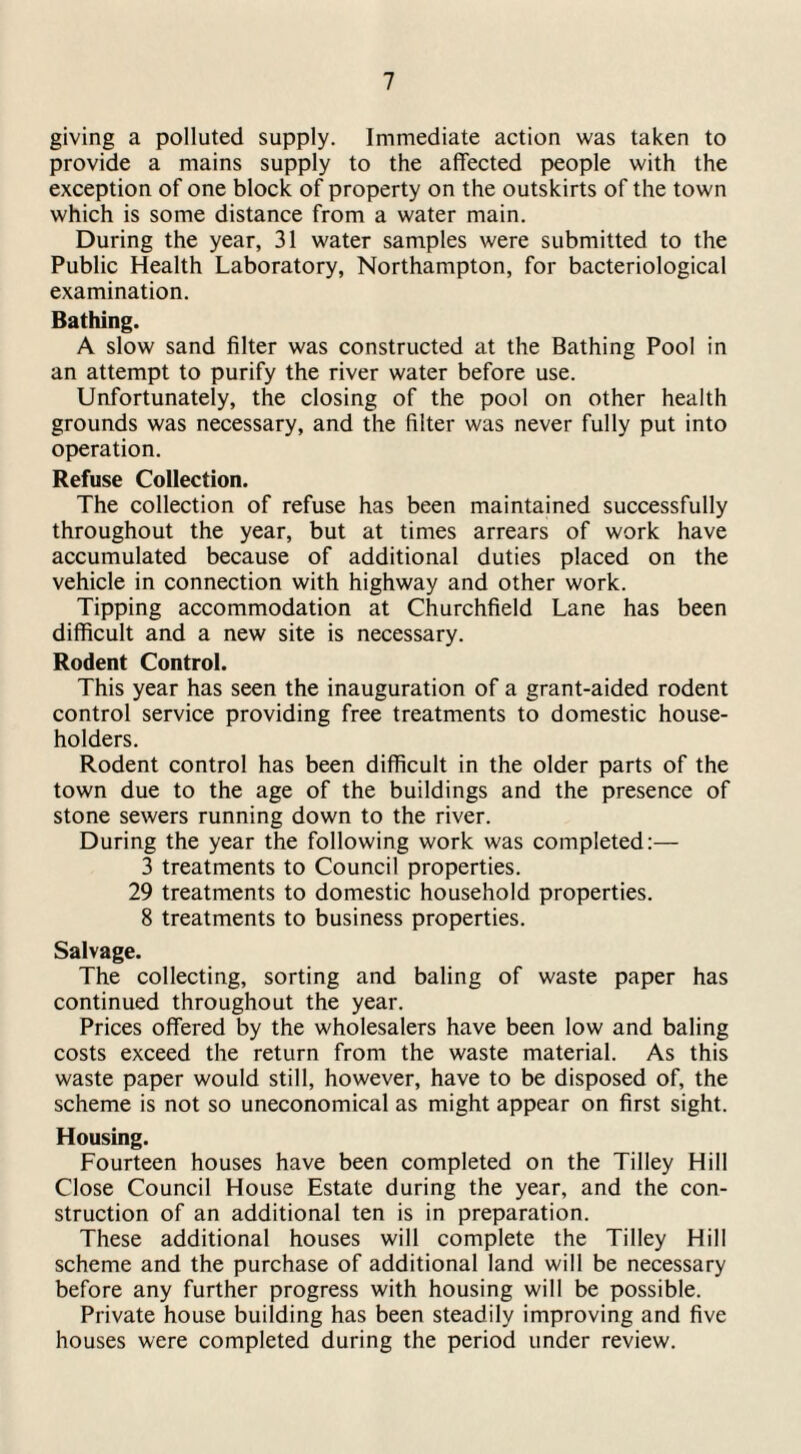 giving a polluted supply. Immediate action was taken to provide a mains supply to the affected people with the exception of one block of property on the outskirts of the town which is some distance from a water main. During the year, 31 water samples were submitted to the Public Health Laboratory, Northampton, for bacteriological examination. Bathing. A slow sand filter was constructed at the Bathing Pool in an attempt to purify the river water before use. Unfortunately, the closing of the pool on other health grounds was necessary, and the filter was never fully put into operation. Refuse Collection. The collection of refuse has been maintained successfully throughout the year, but at times arrears of work have accumulated because of additional duties placed on the vehicle in connection with highway and other work. Tipping accommodation at Churchfield Lane has been difficult and a new site is necessary. Rodent Control. This year has seen the inauguration of a grant-aided rodent control service providing free treatments to domestic house¬ holders. Rodent control has been difficult in the older parts of the town due to the age of the buildings and the presence of stone sewers running down to the river. During the year the following work was completed:— 3 treatments to Council properties. 29 treatments to domestic household properties. 8 treatments to business properties. Salvage. The collecting, sorting and baling of waste paper has continued throughout the year. Prices offered by the wholesalers have been low and baling costs exceed the return from the waste material. As this waste paper would still, however, have to be disposed of, the scheme is not so uneconomical as might appear on first sight. Housing. Fourteen houses have been completed on the Tilley Hill Close Council House Estate during the year, and the con¬ struction of an additional ten is in preparation. These additional houses will complete the Tilley Hill scheme and the purchase of additional land will be necessary before any further progress with housing will be possible. Private house building has been steadily improving and five houses were completed during the period under review.