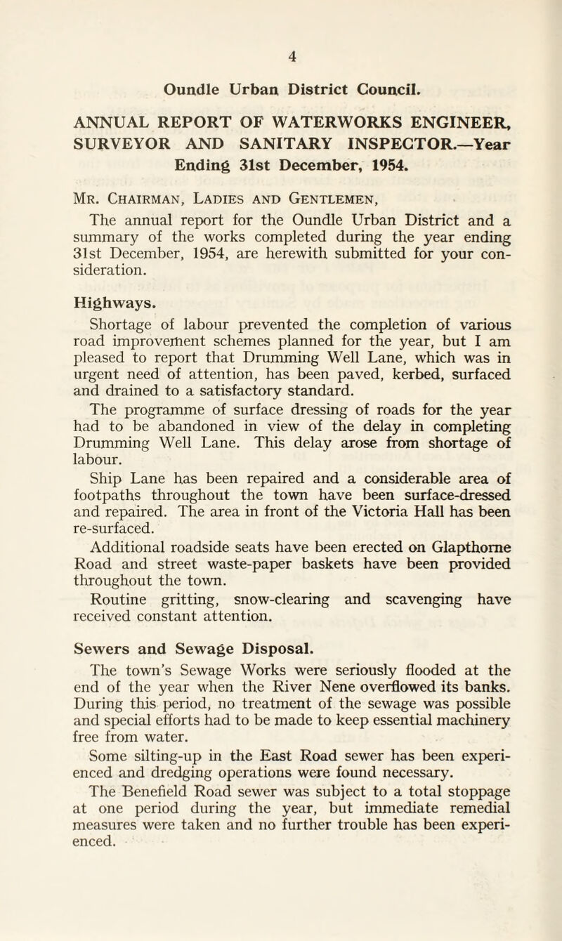 Oundle Urban District Council. ANNUAL REPORT OF WATERWORKS ENGINEER, SURVEYOR AND SANITARY INSPECTOR.—Year Ending 31st December, 1954. Mr. Chairman, Ladies and Gentlemen, The annual report for the Oundle Urban District and a summary of the works completed during the year ending 31st December, 1954, are herewith submitted for your con¬ sideration. Highways. Shortage of labour prevented the completion of various road improvement schemes planned for the year, but I am pleased to report that Drumming Well Lane, which was in urgent need of attention, has been paved, kerbed, surfaced and drained to a satisfactory standard. The programme of surface dressing of roads for the year had to be abandoned in view of the delay in completing Drumming Well Lane. This delay arose from shortage of labour. Ship Lane has been repaired and a considerable area of footpaths throughout the town have been surface-dressed and repaired. The area in front of the Victoria Hall has been re-surfaced. Additional roadside seats have been erected on Glapthome Road and street waste-paper baskets have been provided throughout the town. Routine gritting, snow-clearing and scavenging have received constant attention. Sewers and Sewage Disposal. The town’s Sewage Works were seriously flooded at the end of the year when the River Nene overflowed its banks. During this period, no treatment of the sewage was possible and special efforts had to be made to keep essential machinery free from water. Some silting-up in the East Road sewer has been experi¬ enced and dredging operations were found necessary. The Benefield Road sewer was subject to a total stoppage at one period during the year, but immediate remedial measures were taken and no further trouble has been experi¬ enced.