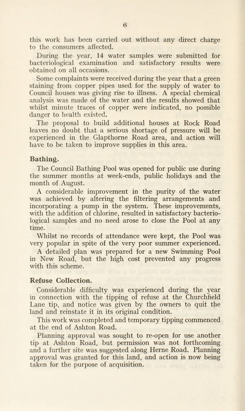 this work has been carried out without any direct charge to the consumers affected. During the year, 14 water samples were submitted for bacteriological examination and satisfactory results were obtained on all occasions. Some complaints were received during the year that a green staining from copper pipes used for the supply of water to Council houses was giving rise to illness. A special chemical analysis was made of the water and the results showed that whilst minute traces of copper were indicated, no possible danger to health existed. The proposal to build additional houses at Rock Road leaves no doubt that a serious shortage of pressure will be experienced in the Glapthorne Road area, and action will have to be taken to improve supplies in this area. Bathing. The Council Bathing Pool was opened for public use during the summer months at week-ends, public holidays and the month of August. A considerable improvement in the purity of the water was achieved by altering the filtering arrangements and incorporating a pump in the system. These improvements, with the addition of chlorine, resulted in satisfactory bacterio¬ logical samples and no need arose to close the Pool at any time. Whilst no records of attendance were kept, the Pool was very popular in spite of the very poor summer experienced. A detailed plan was prepared for a new Swimming Pool in New Road, but the high cost prevented any progress with this scheme. Refuse Collection. Considerable difficulty was experienced during the year in connection with the tipping of refuse at the Churchfield Lane tip, and notice was given by the owners to quit the land and reinstate it in its original condition. This work was completed and temporary tipping commenced at the end of Ashton Road. Planning approval was sought to re-open for use another tip at Ashton Road, but permission was not forthcoming and a further site was suggested along Heme Road. Planning approval was granted for this land, and action is now being taken for the purpose of acquisition.