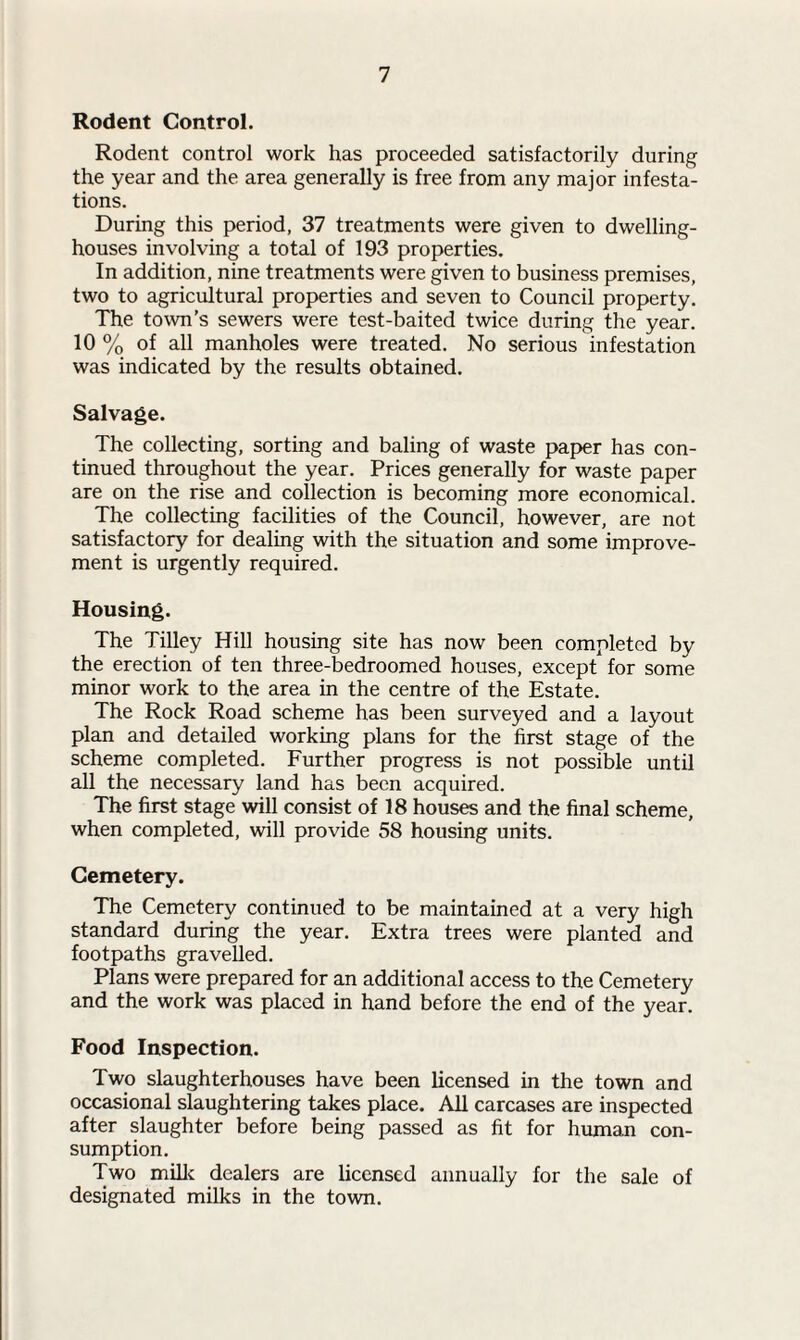 Rodent Control. Rodent control work has proceeded satisfactorily during the year and the area generally is free from any major infesta¬ tions. During this period, 37 treatments were given to dwelling- houses involving a total of 193 properties. In addition, nine treatments were given to business premises, two to agricultural properties and seven to Council property. The town’s sewers were test-baited twice during the year. 10 % of all manholes were treated. No serious infestation was indicated by the results obtained. Salvage. The collecting, sorting and baling of waste paper has con¬ tinued throughout the year. Prices generally for waste paper are on the rise and collection is becoming more economical. The collecting facilities of the Council, however, are not satisfactory for dealing with the situation and some improve¬ ment is urgently required. Housing. The Tilley Hill housing site has now been completed by the erection of ten three-bedroomed houses, except for some minor work to the area in the centre of the Estate. The Rock Road scheme has been surveyed and a layout plan and detailed working plans for the first stage of the scheme completed. Further progress is not possible until all the necessary land has been acquired. The first stage will consist of 18 houses and the final scheme, when completed, will provide 58 housing units. Cemetery. The Cemetery continued to be maintained at a very high standard during the year. Extra trees were planted and footpaths gravelled. Plans were prepared for an additional access to the Cemetery and the work was placed in hand before the end of the year. Food Inspection. Two slaughterhouses have been licensed in the town and occasional slaughtering takes place. All carcases are inspected after slaughter before being passed as fit for human con¬ sumption. Two milk dealers are licensed annually for the sale of designated milks in the town.
