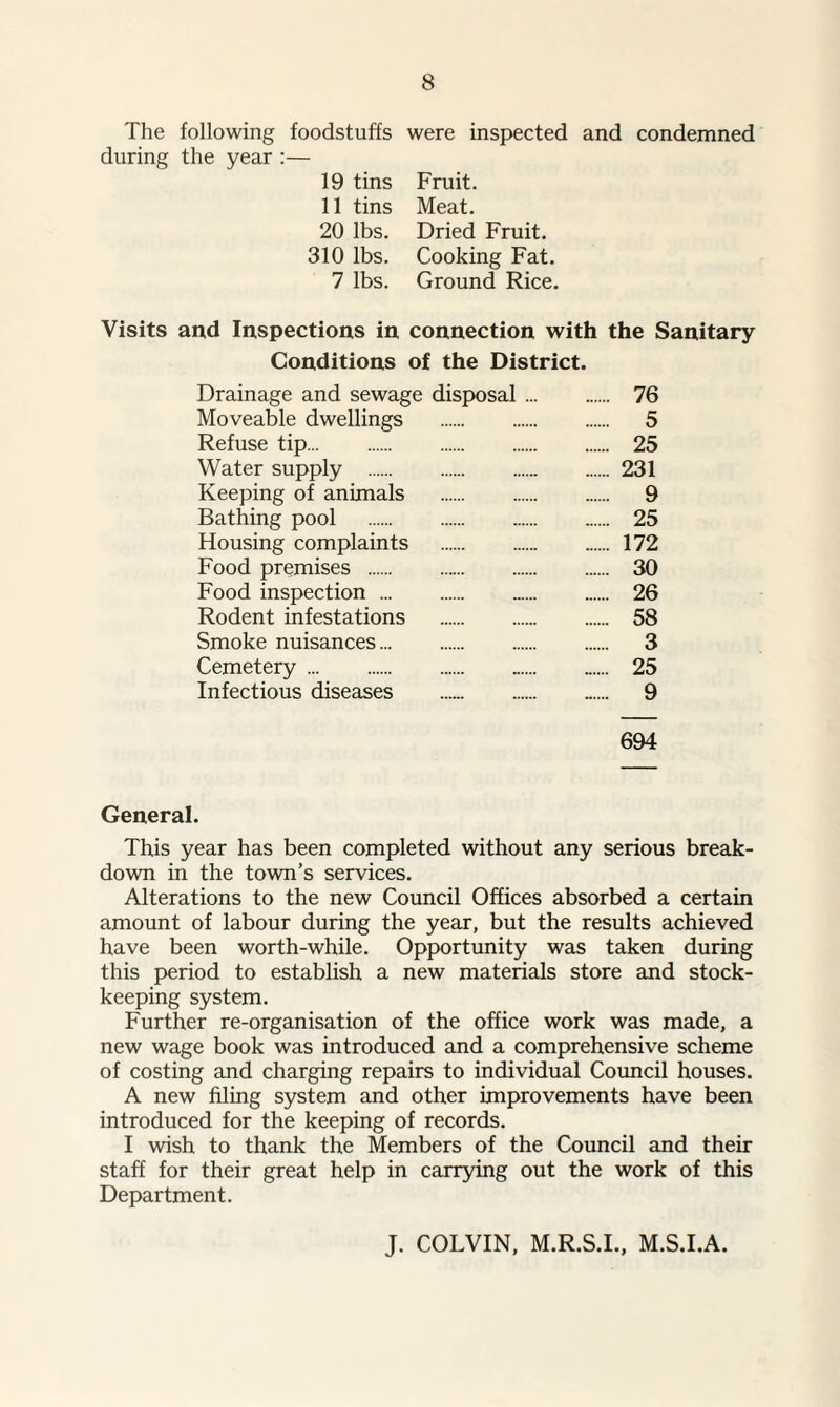 The following foodstuffs during the year :— 19 tins 11 tins 20 lbs. 310 lbs. 7 lbs. were inspected and condemned Fruit. Meat. Dried Fruit. Cooking Fat. Ground Rice. Visits and Inspections in connection with the Sanitary Conditions of the District. Drainage and sewage disposal. 76 Moveable dwellings . 5 Refuse tip. 25 Water supply .231 Keeping of animals . 9 Bathing pool . 25 Housing complaints . 172 Food premises . 30 Food inspection . 26 Rodent infestations . 58 Smoke nuisances. 3 Cemetery. ...... 25 Infectious diseases .. ...... 9 694 General. This year has been completed without any serious break¬ down in the town’s services. Alterations to the new Council Offices absorbed a certain amount of labour during the year, but the results achieved have been worth-while. Opportunity was taken during this period to establish a new materials store and stock- keeping system. Further re-organisation of the office work was made, a new wage book was introduced and a comprehensive scheme of costing and charging repairs to individual Council houses. A new filing system and other improvements have been introduced for the keeping of records. I wish to thank the Members of the Council and their staff for their great help in carrying out the work of this Department. J. COLVIN, M.R.S.I., M.S.I.A.