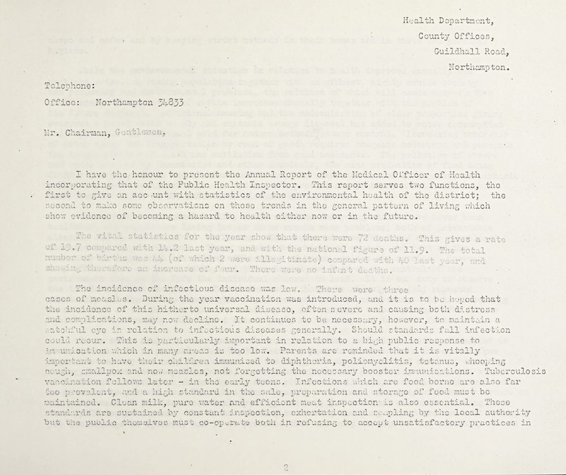 Iir;ci.lth Dopartncnt, County Officen, Guildhall Road, Northampton. Tclcphono: Office: Northampton 34333 lir. Chairman, Gontloi:'on, I have the honour to prenont the /uinual Report of the Nodical Officer of Health incorpora-tinc that of the Public Health Inopoctor. This report serves tivo functions. tho Sarsu to yxv^ second to male an ace <unt '.vatu 4* o “5 s one ob orvatu.cn: I * 4>- . jr u  * .7 eta.; otatist^.cs fo: 1. :ne year ;:j e vf.th 1';. .2 G a ,10 r, and v.ut vhich 2 vero ill, 3 of ur. T])ore the environmental ho a! ends in tho ycncr. al pi cit her now or in the tha t then 1 wore 7'-) ( il tho J the nablonal fiaur J- :.te) cemparid aith h' ■ j.X (.njC. ' (jivus a ra'ce 11.5. The total yu.,r, and './’ore a irec The incidence of infectious disease v/as leva Thci-e cases of ;rioasl.jS. Duriny the year vaccination was introduced, and it is to be Ivoocd that the incidence of this hitherto universal disease, often severe and causing botii. distress ■S} d comniac.ataons, may no’./ decline. It continues to bo ncceso,.„i.. nosever, to maantaan a 'elation to ini ■'cand.ar(]. s f all inf e c t‘.l.on ..aoehful eye in relation to infv.ctious diseases ;~3ncral.ly. Should Goelu recur. Tlais is partieulai’ly important in rola'cion to a hiyb public response to :I:i unJ.oat.lon v/hich in many ai-.eas is too lo'c;. Parents are reminded that it is vitally to have ■^edear •l-O ■.).mpoi'; Oe U ~h vacoar..ation follov.'s later - in tho early teev .leren immunised to diphtheria, poliomyelitis, tetanus, y.'lioopiny rmallpo.c and no..' mea.':lcs, not foryetting tho nocoss.ary booster im'iut: > ^ 0 n s • Tubcrculo sis Infee tions arc food borno are also far Those too p..'ovalent, c.'ul a. hiyh standard in tho .siilo, nrop.aration and storayo of food must be maintained. Clean mill-:, pure water and efficient me-at inspection' is also essential, standards are sustained by constant inspection, ccchcrtaticn and .s..-..:.piiny by tho local authority but trie public themslvos mus'l; co-op.„rate both in rofusiny to accep'I unsatisPactory iiractices in
