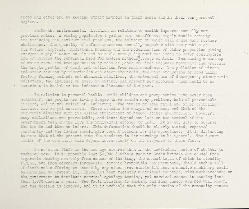 :hopG and cafes and by kecpin;;; strict laethodc in their hones and in their ov/n personal O ICfiO* ..hilo the cnyirormcnt.vd. situation in relation to health improves annually nev/ problems arise, A risin;^ populoAion toyothcr vrit-, an affluent, highly mobile society are producing nov; onvircnmente.l problems, the solution of which v/ill cause ma.ny further ch.'..l]'.;naoG. The ouanALLy oi refuse incrensos annually tome'cl'cr with the problem of Its 1 uture uas.posax. Additional ho and the modernisation of older properties .piving poped water sueplp’’ .mnd suitable scv;a,;o disposal has added to v/ator consumption c-irliasiscd the continual need for modern methodc^jsewape control. Incrcasinp emnership JA .. 4. L/iiO Vi ;or cars, a:ia transportar-on oy roau Oi soous u.yic prob3.em of death o.nd mutilation from A cc!u:-ro; auccuatc motorv;a.ys ana pres^n' ' 'y’U-. acerdents. i'he pollution of rivers and v;atcr cciusos bp' insecAcides .and other chemicals, tlie mass production of food usins factorp' farming methods o.nd chemical additivus, tiic universal use of deterpen'^s, atmosnheric pollution, tile increase of noiso in cities, all prescr ^ i-r ^ .:ous to health th in; di; ^ .tr> ±.u t new problems v.hich could be T-s r- -i- '4 <-«. o 0 • In rclaticn to personal healtla, wliilc children and younp adults have never been and people o.rc livi and in the rcl.icf of h'.alth.ior, and people o.rc living longer there remain manp^ problems, both of preventable differing, Tho causes of some fatal and other crippling yst unso].vcd. There remains t' o enigma of cancer, and that of the 'heu'a-.tic diseases with its allied afflictions of bones, joints and muscles. However, <] m T' ''t*■* -L O ^ O Wy maim rflictions c,re orev; I. V./ Cv kJ U. <. 4-, . C- Oax^. and those deoend nov; less on the control of the cnvirormiont ths.n on the life tho individual chooses to lead. It is our dutp’- to observe tile trends and then to inf ora. Thj.s infonaation should be clear Ip stated, repeated ccnstantlp' and the advice should give cogent reasons for its acceptance. It is disturbing to note that at the present time the tendenep' is for warnings to be ignored. Tho future hoalt'n of the communitp' will depend incrcasinplp on the response to these facts. In no otiior field is the message cle ircr than in the individu.al crioico of whether to a year in frreat Britain arc caused from ) aruuial total of ■ should such a toll ■moning not cnip' lU'om cancer or tne lung, the aruuial total of v/nich is steadily nmo]:c or not. It is probable Anat 30,000 death.' cigar.jtto smoking not cnlp' fi'om cancer of th'. riling, but fi'Cim coron.ary thrombosis, chronic bronchitis and pncuK'.onia, of dc;ath and suffering be caused by any other preventable illness, a massive machinery would bo desuindeu. to ^irevcnt it. There has been rucontlp* a national ca:;ipaign, with much prossuro on the government to institute cervical cpiology testing, p'ct cervical cancer is causing less than 3.1000 deaths a year. Tho fo-cts relating to smoking and lung cancor aro no'w well known, pret the message is ignored, and it is probable that the onlp' section of the community who a-'o
