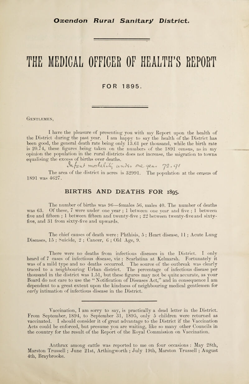 Oxetidoti Rural Sanitary District. THE MEDICAL OFFICER OF HEALTH’S REPORT FOR 1895. Gentlemen, I have the pleasure of presenting' you with my Report upon the health of the District during the past year. I am happy to say the health of the District has been good, the general death rate being only 13.61 per thousand, while the birth rate is 20.74, these figures being taken on the numbers of the 1891 census, as in my opinion the population in the rural districts does not increase, the migration to towns equalising the excess of births over deaths. $>vfa yruryAvC ilC^ The area of the district in acres is 32991. The population at the census of 1891 was 4627. BIRTHS AND DEATHS FOR 1895. The number of births was 96—females 56, males 40. The number of deaths was 63. Of these, 7 were under one year ; 1 between one year and five ; 1 between five and fifteen ; 1 between fifteen and twenty-five ; 22 between twenty-five and sixty- five, and 31 from sixty-five and upwards. The chief causes of death were : Phthisis, 5 ; Heart disease, 11 ; Acute Lung Diseases, 15 ; Suicide, 2 ; Cancer, 6 ; Old Age, 9. There were no deaths from infectious diseases in the District. I only heard of 7 cases of infectious disease, viz : Scarlatina at Kelmarsh. Fortunately it was of a mild type and no deaths occurred. The source of the outbreak was clearly traced to a neighbouring Urban district. The percentage of infectious disease per thousand in the district was 1.51, but these figures may not be quite accurate, as your Board do not care to use the “ Notification of Diseases Act,” and in consequence I am dependent to a great extent upon the kindness of neighbouring medical gentlemen for early intimation of infectious disease in the District. Vaccination, I am sorry to say, is practically a dead letter in the District. From September, 1894, to September 31, 1895, only 5 children were returned as vaccinated. I should consider it of great advantage to the District if the Vaccination Acts could be enforced, but presume you are waiting, like so many other Councils in the country for the result of the Report of the Royal Commission on Vaccination. Anthrax among cattle was reported to me on four occasions : May 28th, Marston Trussed ; June 21st, Arthingworth ; July 19th, Marston Trussed ; August 4th, Braybrooke.