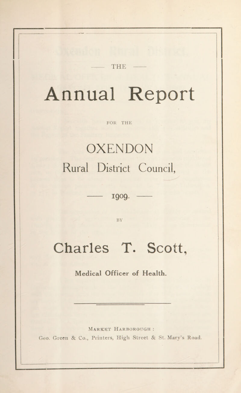 - THE - Annual Report FOR THE OXENDON Rural District Council, -— 1909. - BY Charles T. Scott, Medical Officer of Health. Market Harboroijgii : Geo. Green & Co., Printers, High Street & St. Mary’s Road.