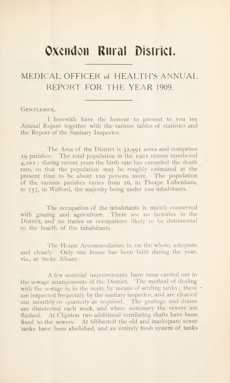 Oxeiidon Rural District. MEDICAL OFFICER of HEALTH’S ANNUAL REPORT FOR THE YEAR 1909. Gentlemen, I herewith have the honour to present to you my Annual Report together with the various tables of statistics and the Report of the Sanitary Inspector. The Area of the District is 32,991 acres and comprises 19 parishes. The total population in the 1901 census numbered 4,202 ; during recent years the birth rate has exceeded the death rate, so that the population may be roughly estimated at the present time to be about 100 persons more. The population of the various parishes varies from 26, in Thorpe Lubenham, to 757, in YVelford, the majority being under 200 inhabitants. The occupation of the inhabitants is mainly connected with grazing and agriculture. There are no factories in the District, and no trades or occupations likely to be detrimental to the health of the inhabitants. The House Accommodation is, on the whole, adequate and cleanly. Only one house has been built during the year, viz., at Stoke Albany. A few material improvements have been carried out in the sewage arrangements of the District. The method of dealing with the sewage is, in the main, by means of settling tanks ; these • are inspected frequently by the sanitary inspector, and are cleaned out monthly or quarterly as required. The gratings and drains are disinfected each week, and where necessary the sewers are flushed. At Clipston two additional ventilating shafts have been fixed to the sewers. At Sibbertoft the old and inadequate sewer tanks have been abolished, and an entirely fresh system of tanks