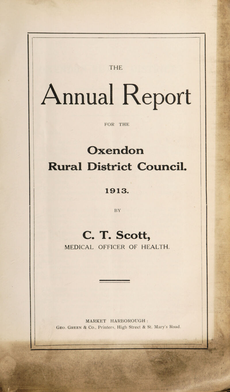 THE Annual Report FOR THE Oxendon Rural District Council. 1913. C. T. Scott, MEDICAL OFFICER OF HEALTH. MARKET HARBOROUGH: Geo. Gkeen & Co., Printers, High Street & St. Mary's Road.