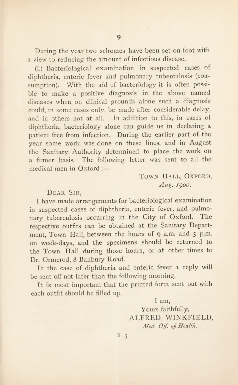 During the year two schemes have been set on foot with a view to reducing the amount of infectious disease. (i.) Bacteriological examination in suspected cases of diphtheria, enteric fever and pulmonary tuberculosis (con¬ sumption). With the aid of bacteriology it is often possi¬ ble to make a positive diagnosis in the above named diseases when on clinical grounds alone such a diagnosis could, in some cases only, be made after considerable delay, and in others not at all. In addition to this, in cases of diphtheria, bacteriology alone can guide us in declaring a patient free from infection. During the earlier part of the year some work was done on these lines, and in August the Sanitary Authority determined to place the work on a firmer basis. The following letter was sent to all the medical men in Oxford :— Dear Sir, Town Hall, Oxford, Aug. 1900. I have made arrangements for bacteriological examination in suspected cases of diphtheria, enteric fever, and pulmo¬ nary tuberculosis occurring in the City of Oxford. The respective outfits can be obtained at the Sanitary Depart¬ ment, Town Hall, between the hours of 9 a.m. and 5 p.m. on week-days, and the specimens should be returned to the Town Hall during those hours, or at other times to Dr. Ormerod, 8 Banbury Road. In the case of diphtheria and enteric fever a reply will be sent off not later than the following morning. It is most important that the printed form sent out with each outfit should be filled up. I am, Yours faithfully, ALFRED WINKFIELD, Med. Off. of Health.