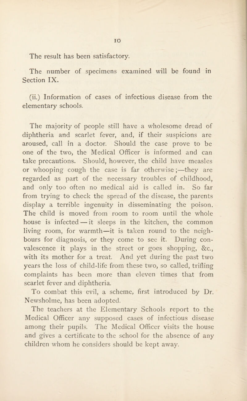 The result has been satisfactory. The number of specimens examined will be found in Section IX. (ii.) Information of cases of infectious disease from the elementary schools. The majority of people still have a wholesome dread of diphtheria and scarlet fever, and, if their suspicions are aroused, call in a doctor. Should the case prove to be one of the two, the Medical Officer is informed and can take precautions. Should, however, the child have measles or whooping cough the case is far otherwise;—they are regarded as part of the necessary troubles of childhood, and only too often no medical aid is called in. So far from trying to check the spread of the disease, the parents display a terrible ingenuity in disseminating the poison. The child is moved from room to room until the whole house is infected — it sleeps in the kitchen, the common living room, for warmth—it is taken round to the neigh¬ bours for diagnosis, or they come to see it. During con¬ valescence it plays in the street or goes shopping, &c., with its mother for a treat. And yet during the past two years the loss of child-life from these two, so called, trifling complaints has been more than eleven times that from scarlet fever and diphtheria. To combat this evil, a scheme, first introduced by Dr. Newsholme, has been adopted. The teachers at the Elementary Schools report to the Medical Officer any supposed cases of infectious disease among their pupils. The Medical Officer visits the house and gives a certificate to the school for the absence of any children whom he considers should be kept away.