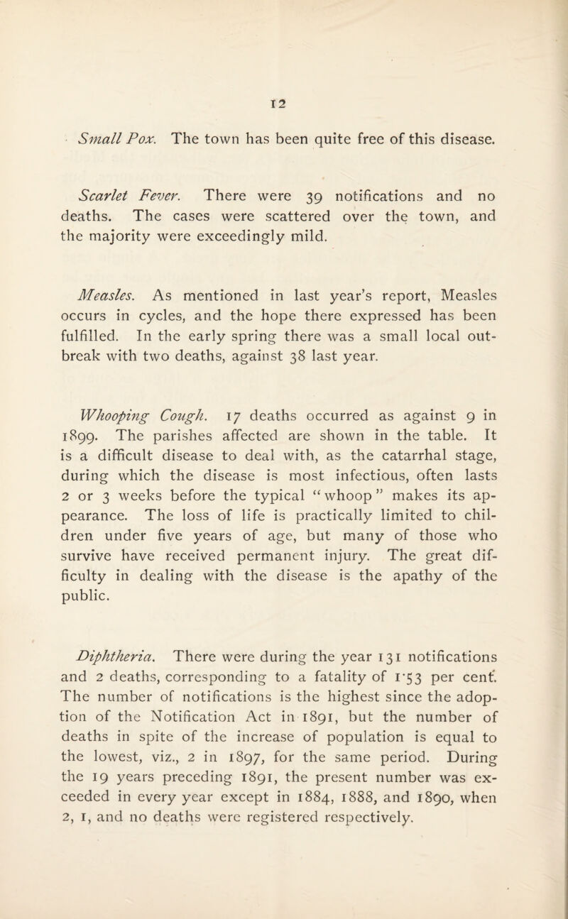 Small Pox. The town has been quite free of this disease. Scarlet Fever. There were 39 notifications and no deaths. The cases were scattered over the town, and the majority were exceedingly mild. Measles. As mentioned in last year’s report, Measles occurs in cycles, and the hope there expressed has been fulfilled. In the early spring there was a small local out¬ break with two deaths, against 38 last year. Whooping- Cough. 17 deaths occurred as against 9 in 1899. The parishes affected are shown in the table. It is a difficult disease to deal with, as the catarrhal stage, during which the disease is most infectious, often lasts 2 or 3 weeks before the typical “ whoop ” makes its ap¬ pearance. The loss of life is practically limited to chil¬ dren under five years of age, but many of those who survive have received permanent injury. The great dif¬ ficulty in dealing with the disease is the apathy of the public. Diphtheria. There were during the year 131 notifications and 2 deaths, corresponding to a fatality of 1*53 per cent. The number of notifications is the highest since the adop¬ tion of the Notification Act in 1891, but the number of deaths in spite of the increase of population is equal to the lowest, viz., 2 in 1897, for the same period. During the 19 years preceding 1891, the present number was ex¬ ceeded in every year except in 1884, 1888, and 1890, when 2, 1, and no deaths were registered respectively.