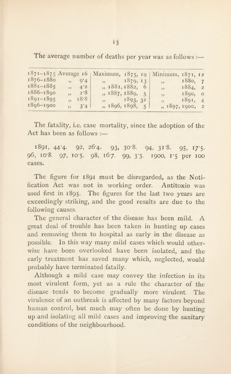 The average number of deaths per year was as follows :— 1871-1875 Average 16 1876-1880 „ 9*4 1881-1885 „ 4*2 1886-1890 ,, 2*8 1891-1895 ,, i8‘8 1896-1900 „ 3-4 Maximum, 1875, 19 „ i879? 13 „ 1881, 1882, 6 » 1887, 1889, 5 » 1893, 32 „ 1896, 1898, 5 Minimum, 1871, 12 „ 1880, 7 „ 1884, 2 „ 1890, o „ 1891, 4 » 1897, 1900, 2 The fatality, i.e. case mortality, since the adoption of the Act has been as follows :— 1891, 44-4. 92, 26*4. 93, 30*8. 94, 31-8. 95, 17-5. 96, io-8. 97, 10-5. 98, 167. 99, 3-3. 1900, 1*5 per 100 cases. The figure for 1891 must be disregarded, as the Noti¬ fication Act was not in working order. Antitoxin was used first in 1895. The figures for the last two years are exceedingly striking, and the good results are due to the following causes. The general character of the disease has been mild. A great deal of trouble has been taken in hunting up cases and removing them to hospital as early in the disease as possible. In this way many mild cases which would other¬ wise have been overlooked have been isolated, and the early treatment has saved many which, neglected, would probably have terminated fatally. Although a mild case may convey the infection in its most virulent form, yet as a rule the character of the disease tends to become gradually more virulent. The virulence of an outbreak is affected by many factors beyond human control, but much may often be done by hunting up and isolating all mild cases and improving the sanitary conditions of the neighbourhood.
