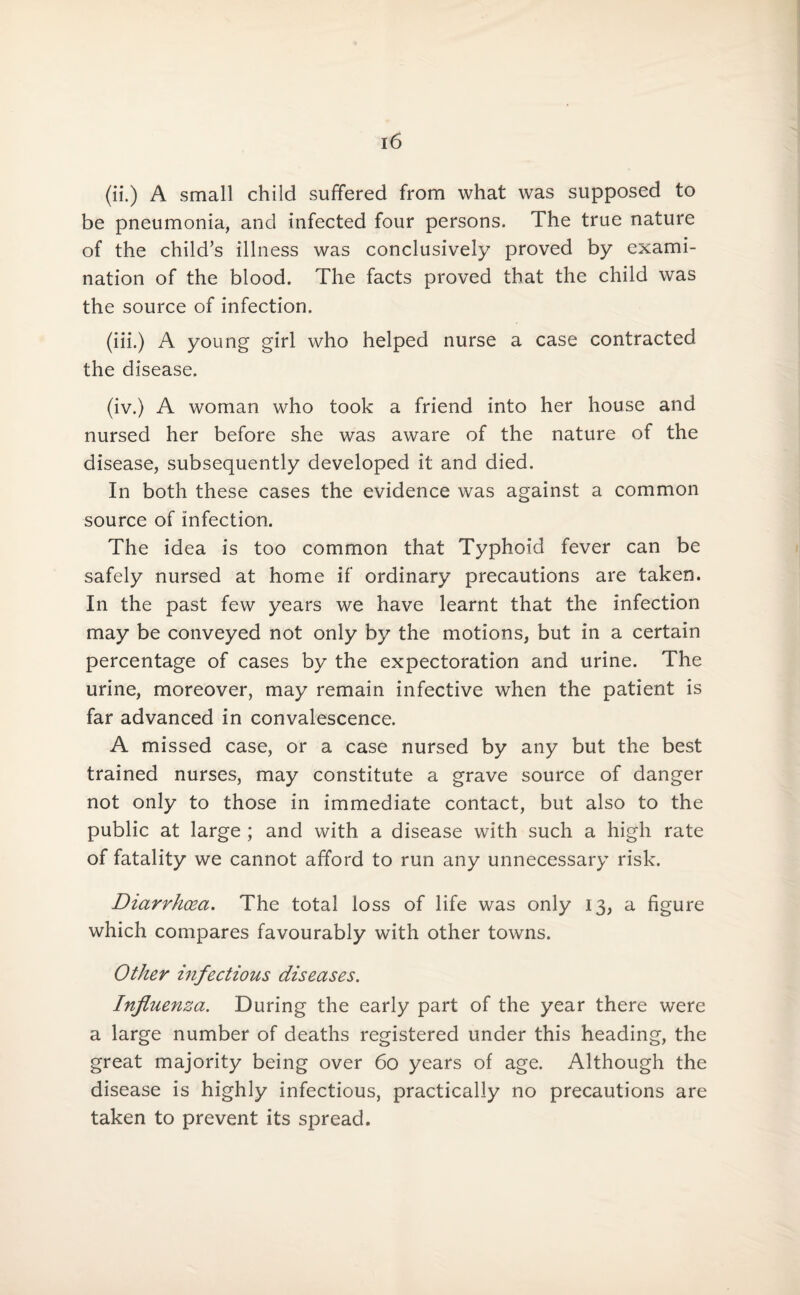 (ii.) A small child suffered from what was supposed to be pneumonia, and infected four persons. The true nature of the child’s illness was conclusively proved by exami¬ nation of the blood. The facts proved that the child was the source of infection. (iii.) A young girl who helped nurse a case contracted the disease. (iv.) A woman who took a friend into her house and nursed her before she was aware of the nature of the disease, subsequently developed it and died. In both these cases the evidence was against a common source of infection. The idea is too common that Typhoid fever can be safely nursed at home if ordinary precautions are taken. In the past few years we have learnt that the infection may be conveyed not only by the motions, but in a certain percentage of cases by the expectoration and urine. The urine, moreover, may remain infective when the patient is far advanced in convalescence. A missed case, or a case nursed by any but the best trained nurses, may constitute a grave source of danger not only to those in immediate contact, but also to the public at large ; and with a disease with such a high rate of fatality we cannot afford to run any unnecessary risk. Diarrhoea. The total loss of life was only 13, a figure which compares favourably with other towns. Other infectious diseases. Influenza. During the early part of the year there were a large number of deaths registered under this heading, the great majority being over 60 years of age. Although the disease is highly infectious, practically no precautions are taken to prevent its spread.