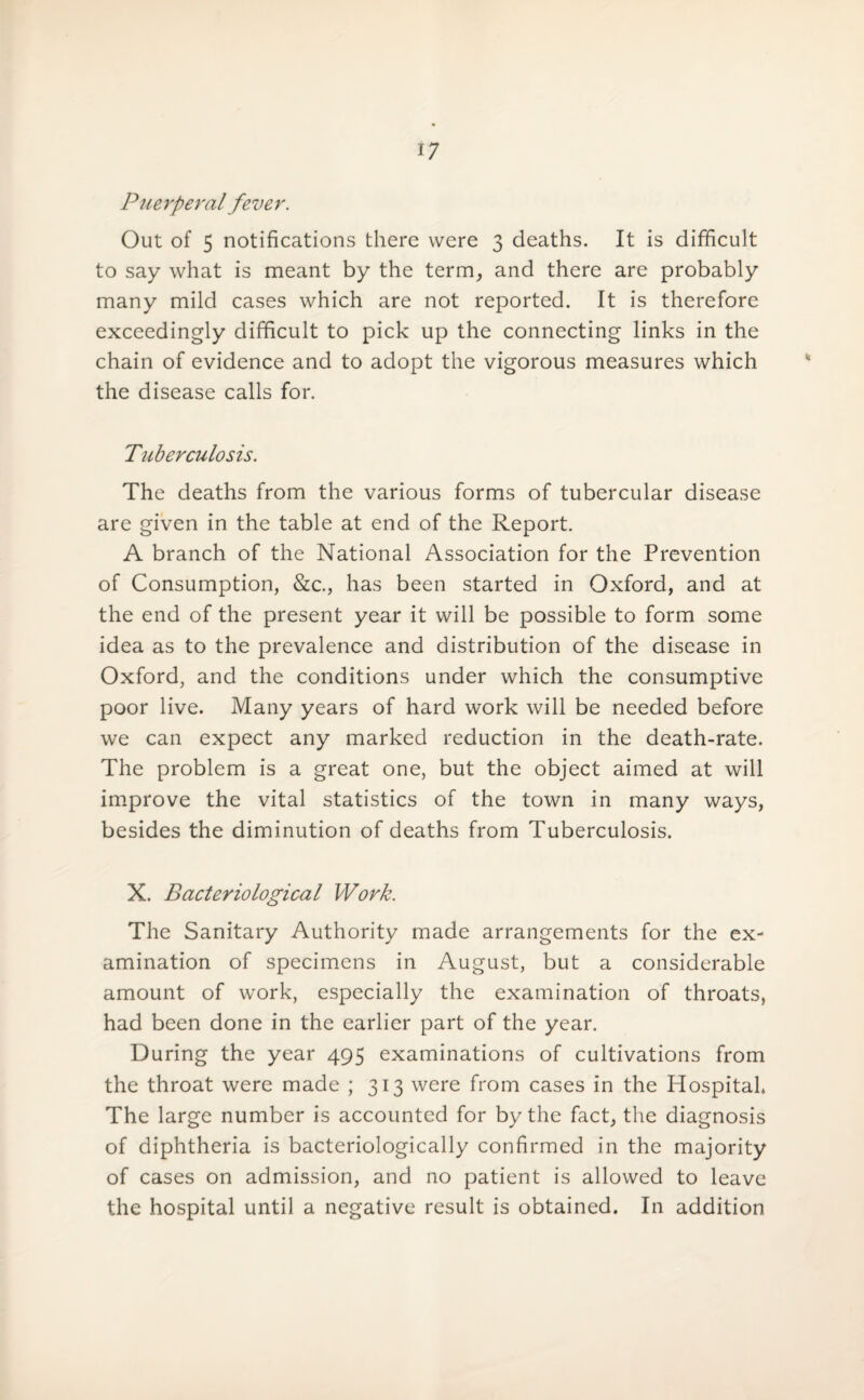 Puerperal fever. Out of 5 notifications there were 3 deaths. It is difficult to say what is meant by the term, and there are probably many mild cases which are not reported. It is therefore exceedingly difficult to pick up the connecting links in the chain of evidence and to adopt the vigorous measures which the disease calls for. Tuberculosis. The deaths from the various forms of tubercular disease are given in the table at end of the Report. A branch of the National Association for the Prevention of Consumption, &c., has been started in Oxford, and at the end of the present year it will be possible to form some idea as to the prevalence and distribution of the disease in Oxford, and the conditions under which the consumptive poor live. Many years of hard work will be needed before we can expect any marked reduction in the death-rate. The problem is a great one, but the object aimed at will improve the vital statistics of the town in many ways, besides the diminution of deaths from Tuberculosis. X. Bacteriological Work. The Sanitary Authority made arrangements for the ex¬ amination of specimens in August, but a considerable amount of work, especially the examination of throats, had been done in the earlier part of the year. During the year 495 examinations of cultivations from the throat were made ; 313 were from cases in the Hospital. The large number is accounted for by the fact, the diagnosis of diphtheria is bacteriologically confirmed in the majority of cases on admission, and no patient is allowed to leave the hospital until a negative result is obtained. In addition