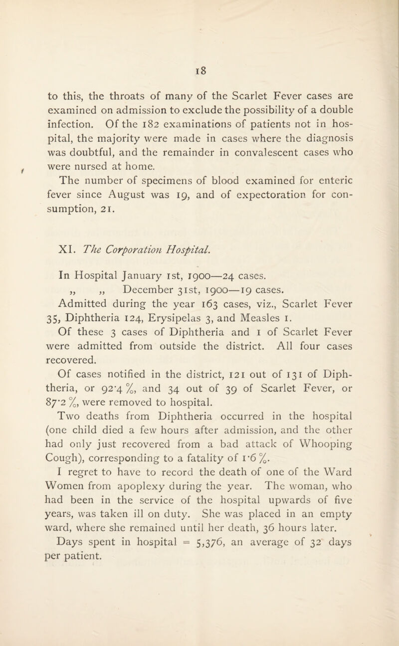 is to this, the throats of many of the Scarlet Fever cases are examined on admission to exclude the possibility of a double infection. Of the 182 examinations of patients not in hos¬ pital, the majority were made in cases where the diagnosis was doubtful, and the remainder in convalescent cases who were nursed at home. The number of specimens of blood examined for enteric fever since August was 19, and of expectoration for con¬ sumption, 21. XI. The Corporation Hospital. In Hospital January 1st, 1900—24 cases. „ „ December 31st, 1900—19 cases. Admitted during the year 163 cases, viz., Scarlet Fever 35, Diphtheria 124, Erysipelas 3, and Measles 1. Of these 3 cases of Diphtheria and 1 of Scarlet Fever were admitted from outside the district. All four cases recovered. Of cases notified in the district, 121 out of 131 of Diph¬ theria, or 92'4 %, and 34 out of 39 of Scarlet Fever, or 87*2 %, were removed to hospital. Two deaths from Diphtheria occurred in the hospital (one child died a few hours after admission, and the other had only just recovered from a bad attack of Whooping Cough), corresponding to a fatality of i’6 %. I regret to have to record the death of one of the Ward Women from apoplexy during the year. The woman, who had been in the service of the hospital upwards of five years, was taken ill on duty. She was placed in an empty ward, where she remained until her death, 36 hours later. Days spent in hospital = 5,376, an average of 32 days per patient.