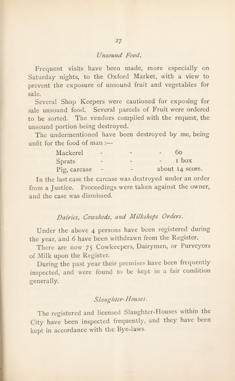 Unsound Food. Frequent visits have been made, more especially on Saturday nights, to the Oxford Market, with a view to prevent the exposure of unsound fruit and vegetables for sale. Several Shop Keepers were cautioned for exposing for sale unsound food. Several parcels of Fruit were ordered to be sorted. The vendors complied with the request, the unsound portion being destroyed. The undermentioned have been destroyed by me, being unfit for the food of man :— Mackerel - - - 60 Sprats - - i box Pig, carcase - - about 14 score. In the last case the carcase was destroyed under an order from a Justice. Proceedings were taken against the owner, and the case was dismissed. Dairies, Cowsheds, and Milk shops Orders. Under the above 4 persons have been registered during the year, and 6 have been withdrawn from the Register. There are now 75 Cowkeepers, Dairymen, or Purveyors of Milk upon the Register. During the past year their premises have been frequently inspected, and were found to be kept in a fair condition generally. Slaughter-Houses. The registered and licensed Slaughter-Houses within the City have been inspected frequently, and they have been kept in accordance with the Bye-laws.