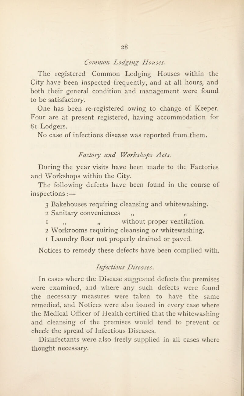 Common Lodging Houses. The registered Common Lodging Houses within the City have been inspected frequently, and at all hours, and both their general condition and management were found to be satisfactory. One has been re-registered owing to change of Keeper. Four are at present registered, having accommodation for 81 Lodgers. No case of infectious disease was reported from them. Factory and Workshops Acts. During the year visits have been made to the Factories and Workshops within the City. The following defects have been found in the course of inspections :— 3 Bakehouses requiring cleansing and whitewashing. 2 Sanitary conveniences „ „ 1 ,, „ without proper ventilation. 2 Workrooms requiring cleansing or whitewashing. i Laundry floor not properly drained or paved. Notices to remedy these defects have been complied with. Infectious Diseases. In cases where the Disease suggested defects the premises were examined, and where any such defects were found the necessary measures were taken to have the same remedied, and Notices were also issued in every case where the Medical Officer of Health certified that the whitewashing and cleansing of the premises would tend to prevent or check the spread of Infectious Diseases. Disinfectants were also freely supplied in all cases where thought necessary.