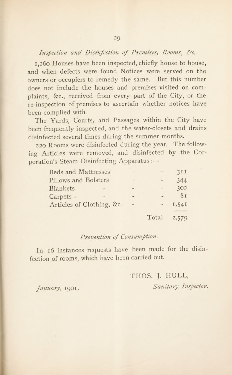 Inspection and Disinfection of Premises, Rooms, <Sr. 1,260 Houses have been inspected, chiefly house to house, and when defects were found Notices were served on the owners or occupiers to remedy the same. But this number does not include the houses and premises visited on com¬ plaints, &c., received from every part of the City, or the re-inspection of premises to ascertain whether notices have been complied with. The Yards, Courts, and Passages within the City have been frequently inspected, and the water-closets and drains disinfected several times during the summer months. 220 Rooms were disinfected during the year. The follow¬ ing Articles were removed, and disinfected by the Cor¬ poration’s Steam Disinfecting Apparatus Beds and Mattresses 3i 1 Pillows and Bolsters 344 Blankets 302 Carpets - 81 Articles of Clothing, &c. - 1.541 Total 2,579 Prevention of Consumption. In 16 instances requests have been made for the disin¬ fection of rooms, which have been carried out. January, 1901. THOS. J. HULL, Sanitary Inspector.