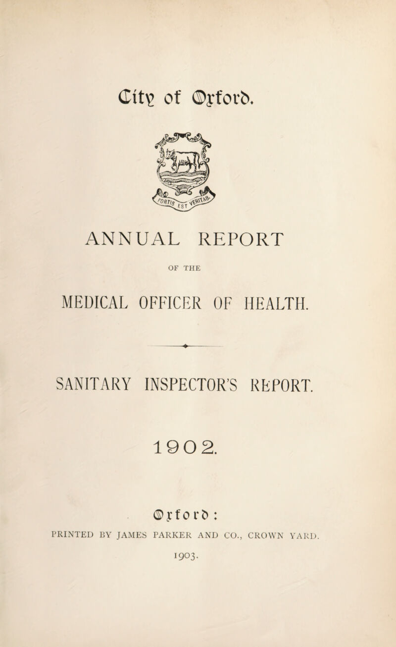 Cit\> of ©yforb. ANNUAL REPORT OF THE MEDICAL OFFICER OF HEALTH. -♦- SANITARY INSPECTOR’S REPORT. 190 2. © y f o r : PRINTED BY JAMES PARKER AND CO., CROWN YARD. 1903.