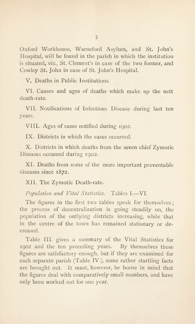 Oxford Workhouse, Warneford Asylum, and St. John’s Hospital, will be found in the parish in which the institution is situated, viz., St. Clement’s in case of the two former, and Cowley St. John in case of St. John’s Hospital. V. Deaths in Public Institutions. VI. Causes and ages of deaths which make up the nett death-rate. VII. Notifications of Infectious Disease during last ten years. VIII. Ages of cases notified during 1902. IX. Districts in which the cases occurred. X. Districts in which deaths from the seven chief Zymotic Diseases occurred during 1902. XI. Deaths from some of the more important preventable diseases since 1872. XII. The Zymotic Death-rate. Population and Vital Statistics. Tables I.—VI. The figures in the first two tables speak for themselves; the process of decentralization is going steadily on, the population of the outlying districts increasing, while that in the centre of the town has remained stationary or de¬ creased. Table III. gives a summary of the Vital Statistics for 1902 and the ten preceding years. By themselves these figures are satisfactory enough, but if they are examined for each separate parish (Table IV.), some rather startling facts are brought out. It must, however, be borne in mind that the figures deal with comparatively small numbers, and have only been worked out for one year.